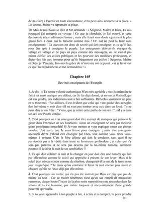 devras faire à l'avenir en toute circonstance, et tu peux ainsi retourner à ta place. »
Là-dessus, Stahar va reprendre sa place.
10. Mais le roi Ouran se lève et Me demande : « Seigneur, Maître et Dieu, Tu sais
pourquoi j'ai entrepris ce voyage ! Ce que je cherchais, je l'ai trouvé, et cette
découverte m'est infiniment bonne ; mais elle ferait sans doute également le plus
grand bien à ceux qui la feraient comme moi ! Or, nul ne peut la faire sans
enseignement ! La question est donc de savoir qui doit enseigner, et ce qu'il faut
pour être apte à enseigner le peuple. Les enseignants doivent-ils voyager de
village en village et de pays en pays comme des messagers, ou ne vaut-il pas
mieux édifier des écoles publiques et les pourvoir des meilleurs professeurs, et
dicter des lois aux hommes pour qu'ils fréquentent ces écoles ? Seigneur, Maître
et Dieu, je T'en prie, fais-moi la grâce de m'instruire sur ce point ; car je ferai tout
ce que Tu m'ordonneras et me demanderas ! »


                                   Chapitre 165
                         Des vrais enseignants de l'Évangile

1. Je dis : « Ta bonne volonté authentique M'est très agréable ; mais la mémoire te
fait à toi aussi quelque peu défaut, car Je t'ai déjà donné, et surtout à Mathaël, qui
est ton gendre, des indications tout à fait suffisantes. Réfléchis seulement un peu,
et tu trouveras ! Par ailleurs, il est évident que celui qui veut guider des aveugles
doit lui-même y voir clair s'il ne veut pas tomber avec eux dans un fossé. Tu ne
peux dire à ton frère : "Viens, que je retire cette paille de ton œil !", s'il y a dans
ton œil une Poutre entière.
2. C'est pourquoi un vrai enseignant doit être exempt de manques qui puissent le
gêner dans l'exercice de ses fonctions; sinon un enseignant ne sera pas meilleur
qu'un enseignant imparfait! Si Je vous montre et vous explique toutes ces choses
inouïes, c'est parce que Je vous forme pour enseigner ; mais tout enseignant
accompli devra d'abord être enseigné par Dieu, tout comme vous l'êtes vous-
mêmes à présent. C'est le Père céleste qui doit le conduire, sans quoi il ne
parviendra pas à la vérité dans toute sa lumineuse profondeur ; et celui qui n'y
sera pas parvenu et ne sera pas devenu par là lui-même lumière, comment
pourrait-il éclairer la nuit de ses semblables ?!
3. Ce qui doit éclairer la nuit et la changer en jour doit être une lumière qui luit
par elle-même comme le soleil qui approche à présent de son lever. Mais si le
soleil était obscur et noir comme du charbon, changerait-il la nuit de la terre en un
jour magnifique ? Je crois qu'au contraire il ferait la nuit encore plus noire et
obscure qu'elle ne l'était déjà par elle-même.
4. C'est pourquoi un maître qui n'a pas été instruit par Dieu est pire que pas de
maître du tout ! Car ce maître ténébreux n'est qu'un sac rempli de mauvaises
semences, duquel toute l'ivraie de la plus noire superstition sera répandue dans les
sillons de la vie humaine, par nature toujours et nécessairement d'une grande
pauvreté spirituelle.
5. Si tu veux apprendre à ton peuple à lire, à écrire et à compter, tu peux prendre
                                                                                301
 