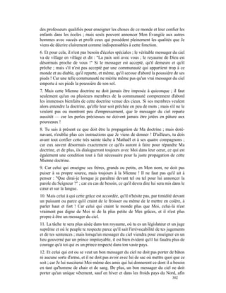 des professeurs qualifiés pour enseigner les choses de ce monde et leur confier les
enfants dans les écoles ; mais seuls peuvent annoncer Mon Évangile aux autres
hommes avec succès et profit ceux qui possèdent pleinement les qualités que Je
viens de décrire clairement comme indispensables à cette fonction.
6. Et pour cela, il n'est pas besoin d'écoles spéciales ; le véritable messager du ciel
va de village en village et dit : "La paix soit avec vous ; le royaume de Dieu est
désormais proche de vous !" Si le messager est accepté, qu'il demeure et qu'il
prêche ; mais s'il n'est pas accepté par une communauté qui appartient trop à ce
monde et au diable, qu'il reparte, et même, qu'il secoue d'abord la poussière de ses
pieds ! Car une telle communauté ne mérite même pas qu'un vrai messager du ciel
emporte à ses pieds la poussière de son sol.
7. Mais cette Mienne doctrine ne doit jamais être imposée à quiconque ; il faut
seulement qu'un ou plusieurs membres de la communauté comprennent d'abord
les immenses bienfaits de cette doctrine venue des cieux. Si ses membres veulent
alors entendre la doctrine, qu'elle leur soit prêchée en peu de mots ; mais s'il ne le
veulent pas ou montrent peu d'empressement, que le messager du ciel reparte
aussitôt — car les perles précieuses ne doivent jamais être jetées en pâture aux
pourceaux !
8. Tu sais à présent ce que doit être la propagation de Ma doctrine ; mais doré-
navant, n'oublie plus ces instructions que Je viens de donner ! D'ailleurs, tu dois
avant tout confier cette très sainte tâche à Mathaël et à ses quatre compagnons ;
car eux savent désormais exactement ce qu'ils auront à faire pour répandre Ma
doctrine, et de plus, ils dialogueront toujours avec Moi dans leur cœur, ce qui est
également une condition tout à fait nécessaire pour la juste propagation de cette
Mienne doctrine.
9. Car celui qui enseigne ses frères, grands ou petits, en Mon nom, ne doit pas
puiser à sa propre source, mais toujours à la Mienne ! Il ne faut pas qu'il ait à
penser : "Que dirai-je lorsque je paraîtrai devant tel ou tel pour lui annoncer la
parole du Seigneur ?" ; car en cas de besoin, ce qu'il devra dire lui sera mis dans le
cœur et sur la langue.
10. Mais celui à qui cette grâce est accordée, qu'il n'hésite pas, par timidité devant
un puissant ou parce qu'il craint de le froisser ou même de le mettre en colère, à
parler haut et fort ! Car celui qui craint le monde plus que Moi, celui-là n'est
vraiment pas digne de Moi ni de la plus petite de Mes grâces, et il n'est plus
propre à être un messager du ciel.
11. La tâche te sera plus aisée dans ton royaume, où tu es un législateur et un juge
suprême et où le peuple te respecte parce qu'il sait l'irrévocabilité de tes jugements
et de tes sentences ; mais lorsqu'un messager du ciel viendra pour enseigner en un
lieu gouverné par un prince impitoyable, il est bien évident qu'il lui faudra plus de
courage qu'à toi qui es un prince respecté dans ton vaste pays.
12. Et celui qui est ou se veut un bon messager du ciel ne doit pas porter de bâton
ni aucune sorte d'arme, et il ne doit pas avoir avec lui de sac où mettre quoi que ce
soit ; car Je lui susciterai Moi-même des amis qui lui donneront ce dont il a besoin
en tant qu'homme de chair et de sang. De plus, un bon messager du ciel ne doit
porter qu'un unique vêtement, sauf en hiver et dans les froids pays du Nord, afin
                                                                               302
 