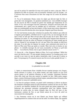 que nul ne puisse lui reprocher de trop avoir quand un autre a trop peu. Mais si
quelqu'un lui offre un second, voire un troisième vêtement, qu'il les accepte ; car
il trouvera bien assez d'occasions de faire bon usage de ces sortes de présents
pieux.
13. Tu as là maintenant, Ouran, toutes les règles qui doivent régir les faits et
gestes des vrais enseignants ; J'y ajouterai seulement ceci : tout véritable messager
du ciel recevra de Moi la faculté de guérir tout malade par l'imposition de ses
mains. Et les vrais messagers devront commencer, lorsqu'ils arriveront dans une
communauté, par y guérir tous les malades qui s'y trouveront ; cela fera naître
dans ces communautés un bon état d'esprit, et elles seront ainsi mieux disposées à
recevoir la nouvelle doctrine des cieux que par n'importe quel beau discours.
14. Car tout homme écoute plus volontiers les paroles d'un médecin que celles de
n’importe quel prophète, si brillant soit-il. Ce que Je fais, un vrai messager du ciel
doit le faire en tant que Mon envoyé dans tous les pays de la terre. Mais avant
d'imposer les mains, le vrai messager du ciel doit aussi toujours bien discerner si
une maladie n'est pas de celles où l'homme est déjà plus de l'autre monde que de
celui-ci. Quand le vrai messager du ciel voit que l'âme d'un malade est déjà hors
du corps, il ne doit plus lui imposer les mains, mais seulement prier pour lui et
bénir en Mon nom l'âme qui quitte ce monde. Mais tout cela se résume en une
phrase : le véritable messager du ciel saura reconnaître sur l'heure ce qu'il doit
faire. — As-tu bien là, Ouran, tout ce que tu désirais encore savoir ? »
15. Ouran dit : « Oui, Seigneur, Maître et Dieu, Toi le seul véridique ! Mille fois
merci du fond du cœur ! Et mon peuple chantera partout Tes louanges pour avoir
accordé à son vieux roi tant de grâces imméritées, dont il aura par là même sa
part. C'est pourquoi je Te remercie encore une fois avec la plus grande ferveur ! »


                                  Chapitre 166
                            Le splendide lever de soleil

1. Après ce remerciement d'une véritable ferveur exprimé presque avec fougue,
Ouran retourna à sa place, et au même instant, une aube comme on n'en avait
encore jamais vu de mémoire d'homme se mit à poindre, illuminant l'horizon
d'une telle clarté que bien peu osaient la regarder en face. Mille petits nuages
légers, comme frémissant du plus profond respect, attendirent dans la lumière d'un
rouge clair la venue de la splendide aurore.
2. Au bout de quelques instants, un grand soleil commença à s'élever au-dessus
des lointaines montagnes parmi les plus lumineuses couleurs de l'arc-en-ciel. Mais
ce jour-là, son diamètre semblait dix fois plus grand que jamais auparavant ; et
beaucoup des personnes présentes remarquèrent aussi des légions d'anges
tournant en cercles plus ou moins éloignés dans les flots très purs et aux
lumineuses couleurs de l'air, ce qui faisait autour de ce lever de soleil un
mouvement très remarquable.
3. Sur l'immense miroir de la mer flottait une brume légère qui reflétait
magnifiquement les couleurs d'arc-en-ciel du soleil. En même temps, une quantité
                                                                              303
 