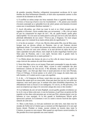 de grandes mouettes blanches voltigeaient joyeusement au-dessus de la vaste
étendue des flots brillamment illuminés, et leurs ailes rayonnaient comme si elles
eussent été de diamant ou de rubis.
4. Il soufflait en même temps une brise matinale d'une si agréable fraîcheur que
Cyrénius et beaucoup d'autres avec lui s'exclamèrent : « Ah, jamais yeux mortels
n'avaient contemplé un si splendide lever de soleil, jamais sens humains n'avaient
connu une si rassérénante fraîcheur matinale ! »
5. Jarah elle-même, qui s'était tue toute la nuit et ne s'était occupée que de
regarder et d'écouter, s'écria soudain dans son ravissement : « Oh, c'est un matin
tel que les connaissent les anges du ciel ! Ah, ah, quelle beauté, quelle grâce
indescriptible ! Et c'est aussi un matin pareil à celui qui s'est levé cette nuit dans la
plénitude débordante de nos cœurs ! N'est-ce pas, ô Seigneur, Toi mon unique
amour, que c'est vraiment là un matin céleste plein de signification ? »
6. Je lui dis en souriant : « Il est vrai, Ma très chère petite fille, rose de Mon cœur,
lorsque tout est devenu céleste en l'homme, tout ce qui l'entoure devient
également céleste ! Les matins deviennent des matins célestes, les jours des jours
célestes, les soirs de vrais soirs célestes, et la nuit devient un repos du ciel, un
repos cependant non plus obscur, mais empli de la plus magnifique lumière pour
l'âme pure de l'homme, unie à son esprit. Savoure donc à grands traits la
splendeur réconfortante de ce matin parfumé ! »
7. La fillette pleure des larmes de joie et se lève afin de mieux laisser tout son
corps s'enivrer des senteurs de cette brise matinale.
8. Notre hôte Marc arrive en cet instant. Étant parti commander le repas du matin,
il avait manqué le lever du soleil. Mais, voyant le soleil resplendir des plus
lumineuses couleurs de l'arc-en-ciel, il Me demande, tout étonné, ce qu'est cet
étrange matin ; car, bien que déjà vieux et ayant parcouru en tous sens l'Europe,
l'Asie et l'Afrique, il n'avait jamais vu le soleil et les nuages du matin dans une
telle lumière, et il voulait savoir ce que cela signifiait.
9. Je dis : « Si l'empereur de Rome venait dans nos pays, les peuples sujets lui
feraient fête autant qu'il est concevable, d'une part dans leur joie de voir enfin leur
empereur, mais aussi parce que, le mettant ainsi dans d'aimables dispositions, ils
obtiendraient toute sa faveur et son indulgence. Et vois-tu, en Ma personne, c'est
aussi un empereur qui siège et le souverain unique des cieux et des mondes !
10. Les habitants du ciel, tel notre Raphaël, savent quelles grandes révélations sur
la vie Je vous ai faites cette nuit, à vous les hommes, et qu'il leur est permis de Me
regarder en face dans cette personne qui, en tant que Père, séjourne parmi vous les
hommes et vous enseigne. Et la très grande et bienheureuse félicité qu'ils
éprouvent à présent, ils la donnent à voir et à sentir à travers l'activité des esprits
naturels de cette terre.
11. Mais à cette heure, ce n'est pas seulement sur cette terre, mais dans tous les
mondes de l'infini de la Création que ce moment est fêté dignement et le sera sept
heures durant. Pendant ce temps, aucune créature ne mourra dans toute la
Création, et aucune ne sera conçue. Mais quand ces sept heures seront écoulées, la
fête prendra fin et tout reprendra son cours naturel.
                                                                                 304
 