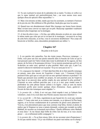 12. Tu sais à présent la raison de la splendeur de ce matin. Va donc et veille à ce
que le repas matinal soit particulièrement bon ; car nous aurons nous aussi
quelque chose de spécial à fêter aujourd'hui ! »
13. Marc s'en retourne en hâte, tandis que tous les assistants, se mettant à l'unisson
de la joie du ciel, Me célèbrent et Me glorifient, Jarah plus que tous les autres.
14. Quand tous ont abondamment chanté Mes louanges une bonne heure durant,
Marc revient nous convier au repas qui est prêt. Beaucoup cependant voudraient
demeurer plus longtemps sur la montagne.
15. Je leur dis alors à tous : « En bas, aux tables dressées en plein air, nous attend
le même matin que celui qui est ici en haut de la montagne ; savourez-le au long
de cette brève descente, et en bas, vous le savourerez doublement ! Nos corps ont
besoin de se fortifier, ainsi, descendons promptement aux tables ! »


                                   Chapitre 167
                                Du jeûne et de la joie

1. À ces paroles très naturelles, l'un des trente jeunes Pharisiens remarque : «
Enfin, voici pour une fois une parole naturelle dans la bouche de Celui en qui le
tout-puissant esprit de Yahvé réside dans toute la plénitude de Sa sagesse, de Son
amour, de Sa force et Sa puissance divines ! Je ne jurerais pourtant pas qu'il n'y ait
là-derrière un autre sens, spirituel et plus profond. Mais celui qui, à part Lui,
saurait le découvrir mériterait un royaume ! Et je ne serai pas le roi ! »
2. Un compagnon lui répond : « C'était déjà bien bête de te faire pareille remarque
en pensée, mais plus encore de l'exprimer à haute voix ! Comment Celui-là
pourrait-Il dire quoi que ce soit qui n'ait un sens spirituel intérieur et profond ?! Si
banals que puissent nous sembler ses propos, ils sont pourtant ceux de l'esprit le
plus haut et ne peuvent donc qu'être emplis du sens spirituel le plus profond !
L'éternité ne nous suffirait peut-être pas, à toi et à moi, pour sonder toute la
profondeur de cette phrase lancée comme à la légère ; mais je sens du moins
clairement qu'elle peut receler quelque chose d'immense. Aussi, garde-toi à
l'avenir de faire des remarques aussi stupides ! »
3. Le premier dit : « Holà, il est vrai que c'était stupide à moi, je l'admets bien
volontiers ; mais il n'y avait dans mes Paroles aucune mauvaise intention ! »
4. Le second dit : « Eh bien, regretterais-tu par hasard de n'y avoir pas entendu
malice ?! Toute cette nuit, tu as comme moi entendu, vu et éprouvé la Plus haute
sagesse, et tu t'avises soudainement de te permettre de gloser aussi platement ?!
Vois-tu, c'est précisément parce que nous sommes trop bêtes, bornés et pleins de
malice que le Seigneur ne nous a jamais demandé, comme par exemple au noble
Mathaël, de raconter un événement merveilleux ! Quelle différence entre Mathaël
et nous deux ! Je me faisais déjà l'effet de n'être rien du tout, et tu veux encore
gloser — en si infiniment noble compagnie ! »
5. Le premier dit : « Tu as bien raison, frère, de me savonner ainsi d'importance !
Je n'ai pas mérité mieux ! Et je vais d'ailleurs me punir moi-même sur-le-champ !
                                                                                305
 