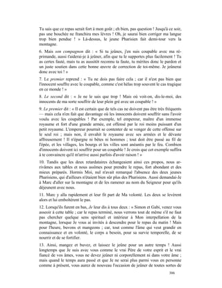 Tu sais que ce repas serait fort à mon goût ; eh bien, pas question ! Jusqu'à ce soir,
pas une bouchée ne franchira mes lèvres ! Oh, je saurai bien corriger ma langue
trop bien pendue ! » Là-dessus, le jeune Pharisien fait demi-tour vers la
montagne.
6. Mais son compagnon dit : « Si tu jeûnes, j'en suis coupable avec ma ré-
primande, aussi t'aiderai-je à jeûner, afin que tu le supportes plus facilement ! Tu
as certes fauté, mais tu as aussitôt reconnu ta faute, tu mérites donc le pardon et
un juste soutien dans cette bonne œuvre de correction de toi-même. Je jeûnerai
donc avec toi ! »
7. Le premier reprend : « Tu ne dois pas faire cela ; car il n'est pas bien que
l'innocent souffre avec le coupable, comme c'est hélas trop souvent le cas tragique
en ce monde ! »
8. Le second dit : « Je ne le sais que trop ! Mais où voit-on, dis-le-moi, des
innocents de ma sorte souffrir de leur plein gré avec un coupable ! »
9. Le premier dit : « Il est certain que de tels cas ne doivent pas être très fréquents
— mais cela n'en fait que davantage où les innocents doivent souffrir sans l'avoir
voulu avec les coupables ! Par exemple, tel empereur, maître d'un immense
royaume et fort d'une grande armée, est offensé par le roi moins puissant d'un
petit royaume. L'empereur pourrait se contenter de se venger de cette offense sur
le seul roi ; mais non, il envahit le royaume avec ses armées et le dévaste
affreusement ! Il n'épargne ni bêtes ni hommes ; tout doit être passé au fil de
l'épée, et les villages, les bourgs et les villes sont anéantis par le feu. Combien
d'innocents doivent ici souffrir pour un coupable ! Je crois que cet exemple suffira
à te convaincre qu'il m'arrive aussi parfois d'avoir raison ! »
10. Tandis que les deux retardataires échangeaient ainsi ces propos, nous ar-
rivâmes aux tables et nous assîmes pour prendre le repas, fort abondant et des
mieux préparés. Hormis Moi, nul n'avait remarqué l'absence des deux jeunes
Pharisiens, qui d'ailleurs n'étaient bien sûr plus des Pharisiens. Aussi demandai-Je
à Marc d'aller sur la montagne et de les ramener au nom du Seigneur pour qu'ils
déjeunent avec nous.
11. Marc y alla rapidement et leur fit part de Ma volonté. Les deux se levèrent
alors et lui emboîtèrent le pas.
12. Lorsqu'ils furent en bas, Je leur dis à tous deux : « Simon et Gabi, venez vous
asseoir à cette table ; car le repas terminé, nous verrons tout de même s'il ne faut
pas chercher quelque sens spirituel et intérieur à Mon interpellation de la
montagne, lorsque Je vous ai invités à descendre pour le repas du matin ! Mais
pour l'heure, buvons et mangeons ; car, tout comme l'âme qui veut grandir en
connaissance et en volonté, le corps a besoin, pour sa survie temporelle, de se
nourrir et de se fortifier.
13. Ainsi, mangez et buvez, et laissez le jeûne pour un autre temps ! Aussi
longtemps que Je suis avec vous comme le vrai Père de votre esprit et le vrai
fiancé de vos âmes, vous ne devez jeûner ni corporellement ni dans votre âme ;
mais quand le temps aura passé et que Je ne serai plus parmi vous en personne
comme à présent, vous aurez de nouveau l'occasion de jeûner de toutes sortes de
                                                                               306
 