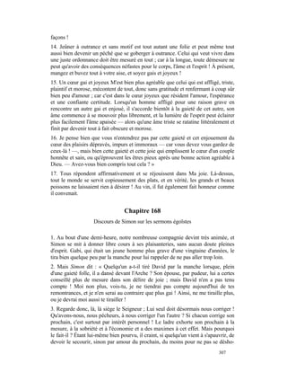 façons !
14. Jeûner à outrance et sans motif est tout autant une folie et peut même tout
aussi bien devenir un péché que se goberger à outrance. Celui qui veut vivre dans
une juste ordonnance doit être mesuré en tout ; car à la longue, toute démesure ne
peut qu'avoir des conséquences néfastes pour le corps, l'âme et l'esprit ! À présent,
mangez et buvez tout à votre aise, et soyez gais et joyeux !
15. Un cœur gai et joyeux M'est bien plus agréable que celui qui est affligé, triste,
plaintif et morose, mécontent de tout, donc sans gratitude et renfermant à coup sûr
bien peu d'amour ; car c'est dans le cœur joyeux que résident l'amour, l'espérance
et une confiante certitude. Lorsqu'un homme affligé pour une raison grave en
rencontre un autre gai et enjoué, il s'accorde bientôt à la gaieté de cet autre, son
âme commence à se mouvoir plus librement, et la lumière de l'esprit peut éclairer
plus facilement l'âme apaisée — alors qu'une âme triste se ratatine littéralement et
finit par devenir tout à fait obscure et morose.
16. Je pense bien que vous n'entendrez pas par cette gaieté et cet enjouement du
cœur des plaisirs dépravés, impurs et immoraux — car vous devez vous gardez de
ceux-là ! —, mais bien cette gaieté et cette joie qui emplissent le cœur d'un couple
honnête et sain, ou qu'éprouvent les êtres pieux après une bonne action agréable à
Dieu. — Avez-vous bien compris tout cela ? »
17. Tous répondent affirmativement et se réjouissent dans Ma joie. Là-dessus,
tout le monde se servit copieusement des plats, et en vérité, les grands et beaux
poissons ne laissaient rien à désirer ! Au vin, il fut également fait honneur comme
il convenait.


                                  Chapitre 168
                    Discours de Simon sur les sermons égoïstes

1. Au bout d'une demi-heure, notre nombreuse compagnie devint très animée, et
Simon se mit à donner libre cours à ses plaisanteries, sans aucun doute pleines
d'esprit. Gabi, qui était un jeune homme plus grave d'une vingtaine d'années, le
tira bien quelque peu par la manche pour lui rappeler de ne pas aller trop loin.
2. Mais Simon dit : « Quelqu'un a-t-il tiré David par la manche lorsque, plein
d'une gaieté folle, il a dansé devant l'Arche ? Son épouse, par pudeur, lui a certes
conseillé plus de mesure dans son délire de joie ; mais David n'en a pas tenu
compte ! Moi non plus, vois-tu, je ne tiendrai pas compte aujourd'hui de tes
remontrances, et je n'en serai au contraire que plus gai ! Ainsi, ne me tiraille plus,
ou je devrai moi aussi te tirailler !
3. Regarde donc, là, là siège le Seigneur ; Lui seul doit désormais nous corriger !
Qu'avons-nous, nous pécheurs, à nous corriger l'un l'autre ? Si chacun corrige son
prochain, c'est surtout par intérêt personnel ! Le ladre exhorte son prochain à la
mesure, à la sobriété et à l'économie et a des maximes à cet effet. Mais pourquoi
le fait-il ? Étant lui-même bien pourvu, il craint, si quelqu'un vient à s'apauvrir, de
devoir le secourir, sinon par amour du prochain, du moins pour ne pas se désho-
                                                                               307
 