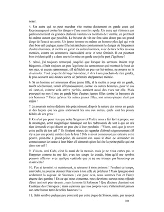 norer.
4. Un autre qui ne peut marcher vite mettra doctement en garde ceux qui
l'accompagnent contre les dangers d'une marche rapide. Un autre qui n'aimera pas
particulièrement les grandes chaleurs vantera les bienfaits de l’ombre, en profitant
lui-même autant que possible. Le buveur de vin ne fera sans doute pas un grand
éloge de l'eau à ses amis. Un jeune homme ou même un homme plus âgé qui voit
d'un bon œil quelque jeune fille lui prêchera constamment le danger de fréquenter
d'autres hommes, et mettra en garde les autres hommes, avec de très belles raisons
morales, contre un commerce inconsidéré avec le sexe féminin. Il est pourtant
bien évident qu'il y a dans une telle mise en garde une jolie part d'égoïsme !
5. Ainsi, j'ai toujours remarqué jusqu'ici que lorsque les sermons étaient trop
fréquents, c'était toujours un peu l'égoïsme du sermonneur qui montrait le bout de
son nez, et aucun sermonneur, s'il réfléchit un peu sur lui-même, ne pourra se le
dissimuler. Tout ce qui le dérange lui-même, il dira à son prochain de s'en garder,
le plus souvent sous toutes sortes de prétextes d'apparence morale.
6. Si un homme est amoureux d'une jeune fille, il la mettra à coup sûr en garde,
tantôt sévèrement, tantôt affectueusement, contre les autres hommes, pour le cas
où ceux-ci, comme cela arrive parfois, auraient aussi des vues sur elle. Mais
pourquoi ne met-il pas en garde bien d'autres jeunes filles contre la bassesse de
ces hommes ? Parce qu'avec les autres jeunes filles, son amour-propre n'est pas
enjeu !
7. Je pourrais même déduire très précisément, d'après la nature des mises en garde
et des leçons que les gens s'adressent les uns aux autres, quels sont les points
faibles de ces gens !
8. Ce n'est pas pour rien que notre Seigneur et Maître nous a fait fort à propos, sur
la montagne, cette magnifique remarque sur les redresseurs de tort à qui on n'a
rien demandé et qui disent un peu vite à leur prochain : "Viens, ami, que je retire
cette paille de ton œil !" Ils feraient mieux de regarder d'abord soigneusement s'il
n'y a pas une poutre entière dans le leur ! S'ils avaient commencé par extraire cette
poutre, peut-être à grand-peine, ils auraient eux aussi le droit de demander en
connaissance de cause à leur frère s'il aimerait qu'on lui ôte la petite paille qui est
dans son œil !
9. Vois-tu, ami Gabi, c'est là aussi de la morale, mais je ne veux certes pas te
l'imposer comme tu me fais avec tes coups de coude, bien qu'il me semble
pouvoir affirmer avec quelque certitude que je ne me trompe pas beaucoup en
disant cela !
10. J'en ai terminé, et maintenant, je retourne à mon poisson ! Pendant ce temps,
ami Gabi, tu pourras donner libre cours à ton zèle de prêcheur ! Mais épargne-moi
seulement la sagesse de Salomon ; car pour cela, nous sommes l'un et l'autre
encore des gamins ! En ce qui nous concerne, nous devrions surtout nous réjouir
d'être tant soit peu vivants ; mais laissons là Salomon ! Que d'autres chantent son
Cantique des Cantiques ; mais espérons que nos propres voix n'atteindront jamais
sur cette bonne terre de telles hauteurs ! »
11. Gabi semble quelque peu contrarié par cette pique de Simon, mais, par respect
                                                                               308
 