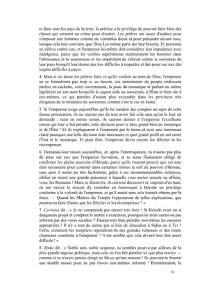 et dans tous les pays de la terre, la prêtrise a le privilège de pouvoir faire bien des
choses qui seraient un crime pour d'autres. Les prêtres ont assez d'audace pour
s'imposer aux hommes comme de véritables dieux et pour prétendre devant tous,
lorsque cela leur convient, que Dieu Lui-même parle par leur bouche. Et personne
ne s'élève contre eux, et l'empereur lui-même doit considérer leur impudence avec
indulgence, parce que les vieilles superstitions maintiennent les hommes dans
l'obéissance et la soumission et les empêchent de s'élever contre le souverain de
leur pays lorsqu'il leur donne des lois difficiles à respecter et fait peser sur eux des
impôts difficiles à payer.
4. Mais si on laisse les prêtres faire ce qu'ils veulent au nom de Dieu, l'empereur
ne se formalisera pas trop si, au besoin, ces endormeurs du peuple endossent
parfois en cachette, voire ouvertement, la peau du monarque et parlent ou même
légifèrent en son nom lorsqu'ils le jugent utile au souverain, à l'État et bien sûr à
eux-mêmes, ce qui paraîtra d'autant plus excusable dans les provinces très
éloignées de la résidence du souverain, comme c'est le cas en Judée.
5. Si l'empereur exige aujourd'hui qu'ils lui rendent des comptes au sujet de cette
fausse procuration, ils ne nieront pas du tout avoir fait cela sans qu'on le leur ait
demandé ; mais en même temps, ils sauront donner à l'empereur l'excellente
raison qui leur a fait prendre cette décision pour le plus grand bien du monarque
et de l'État ! Et ils expliqueront à l'empereur par le menu et avec une lumineuse
clarté pourquoi une telle décision était nécessaire et quel grand profit en ont retiré
l'État et le monarque. Et pour finir, l'empereur devra encore les féliciter et les
récompenser.
6. Demande-leur raison aujourd'hui, et, après l'interrogatoire, tu n'auras pas plus
de prise sur eux que l'empereur lui-même, et tu seras finalement obligé de
confirmer les pleins pouvoirs d'Hérode, parce qu'ils t'auront prouvé que cet acte
était nécessaire pour contenir dans certaines limites la soif de pouvoir d'Hérode,
sans quoi il aurait pu très facilement, grâce à ses incommensurables richesses,
édifier en secret une grande puissance à laquelle vous auriez ensuite eu affaire,
vous, les Romains ! Mais, te diront-ils, ils ont tout découvert et, inspirés d'en haut,
ils ont trouvé le moyen d'y remédier en fournissant à Hérode un privilège
conforme à la volonté de l'empereur, et qu'il aurait sans cela bientôt obtenu par la
force. — Quand les Maîtres du Temple t'opposeront de telles explications, que
pourras-tu faire d'autre que les féliciter et les récompenser ? »
7. Cyrénius dit : « Je ne comprends pas encore très bien ! Si Hérode avait un si
dangereux projet et comptait le mettre à exécution, pourquoi ne m'en aurait-on pas
informé par des voies secrètes ? J'aurais très bien prendre moi-même les mesures
appropriées ! Il n'y a tout de même pas si loin de Jérusalem à Sidon ou à Tyr !
Enfin, comment les templiers répondront-ils des grandes richesses et des trente
chameaux soustraits à l'empereur ? Il me semble que cela devrait leur être assez
difficile ! »
8. Zinka dit : « Noble ami, noble seigneur, tu sembles pourvu par ailleurs de la
plus grande sagesse politique, mais cela ne t'en fait paraître ici que plus novice —
comme si tu n'avais jamais dirigé ne fût-ce qu'une maison ! Ils peuvent te fournir
une double raison pour ne pas t'avoir eux-mêmes informé ! Premièrement, le

                                                                                 31
 