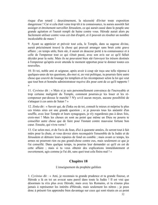 risque d'un retard ; deuxièmement, la nécessité d'éviter toute exposition
dangereuse ! Car si cela était venu trop tôt à ta connaissance, tu aurais aussitôt fait
assiéger et étroitement surveiller Jérusalem, ce qui aurait causé dans le peuple une
grande agitation et l'aurait rempli de haine contre vous. Hérode aurait alors pu
facilement utiliser contre vous cet état d'esprit, et il pouvait en résulter un nombre
incalculable de maux !
9. Ayant su apprécier et prévoir tout cela, le Temple, dans sa sagesse divine,
aurait précisément trouvé la chose qui pouvait arranger sans bruit cette grave
affaire ; en temps utile, bien sûr, il aurait en douceur porté à ta connaissance et à
celle de l'empereur tout ce qui s'était passé, avec son avis sur ce qu'il fallait
décider pour la suite. Mais ils ne pouvaient bien sûr t'envoyer les trésors destinés
à l'empereur qu'après avoir attendu le moment opportun pour te donner toutes ces
nouvelles.
10. Et toi, noble ami et seigneur, après avoir à coup sûr reçu une telle réponse à
quelques-unes de tes questions, dis-moi si, en vrai politique, tu pourrais faire autre
chose que couvrir de louange les templiers et les récompenser selon la loi qui veut
que tout bon et honnête administrateur reçoive dix pour cent de ce qu'il rapporte !
»
11. Cyrénius dit : « Mais si je suis personnellement convaincu de l'incroyable et
trop certaine malignité du Temple, comment pourrais-je les louer et les ré-
compenser par-dessus le marché ? N'y a-t-il aucun moyen, aucune possibilité de
s'attaquer à ces amis de Satan ? »
12. Zinka dit : « Savoir qui, de Zinka ou de toi, connaît le mieux et méprise le plus
ces tristes sires est une grande question ; si je pouvais tous les anéantir d'un
souffle, avec leur Temple et leurs synagogues, je n'y regarderais pas à deux fois,
crois-moi ! Mais les choses en sont au point que même un Dieu ne pourra te
conseiller autre chose que de faire pour l'instant contre mauvaise fortune bon
cœur. Ensuite, qui vivra verra !
13. Car selon moi, et de l'avis de Jean, d'ici à quarante années, ils seront tout à fait
mûrs pour la chute, et vous devrez alors reconquérir l'ensemble de la Judée et de
Jérusalem et détruire leurs repaires de fond en comble ; mais avant ce temps, les
armes ne pourront rien ou pas grand-chose contre eux, mais seulement ce que je
t'ai conseillé. Dans quelque temps, tu pourras leur demander ce qu'il en est de
cette affaire ; mais si tu veux obtenir des explications immédiatement et
ouvertement, agis comme je l'ai dit, sans quoi tout cela finira mal ! »


                                    Chapitre 18
                        L'enseignement du prophète galiléen

1. Cyrénius dit : « Ami, je reconnais ta grande prudence et ta grande finesse, et
Hérode a là en toi un avocat sans pareil dans toute la Judée ! Il est vrai que
désormais tu n'es plus avec Hérode, mais avec les Romains, et tu n'auras plus
jamais à représenter les intérêts d'Hérode, mais seulement les nôtres ; je peux
donc à présent t'en apprendre bien davantage sur ceux qui sont réunis en ce point
                                                                                 32
 