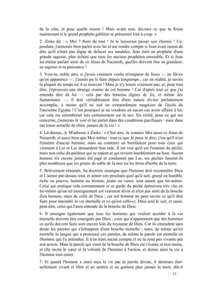 de la côte, et pour quelle raison ! Mais avant tout, dis-moi ce que tu ferais
maintenant si le grand prophète galiléen se présentait tout à coup. »
2. Zinka dit : « Moi ? Rien du tout ! Je le laisserais passer son chemin ! Ce-
pendant, j'aimerais bien parler avec lui et me rendre compte si Jean avait raison de
dire qu'il n'était pas digne de délacer ses sandales. Jean était un prophète d'une
grande sagesse, plus éclairé que tous les anciens prophètes ensemble. Et si Jean
lui-même parlait ainsi de ce Jésus de Nazareth, quelles doivent être sa grandeur,
sa sagesse et sa puissance !
3. Vois-tu, noble ami, si j'avais vraiment voulu m'emparer de Jésus — ne fût-ce
qu'en apparence —, j'aurais pu le faire depuis longtemps ; car en réalité, je savais
la plupart du temps où il se trouvait ! Mais je n'y tenais vraiment pas, et, pour tout
dire, j'éprouvais une étrange crainte de cet homme ! Car d'après tout ce que j'ai
entendu dire de lui — cela par des témoins dignes de foi, et même des
Samaritains —, il doit véritablement être d'une nature divine parfaitement
accomplie, à moins qu'il ne soit un extraordinaire magicien de l'école de
l'ancienne Egypte ! C'est pourquoi je ne voudrais en aucun cas avoir affaire à lui,
car cela me retomberait très certainement sur le nez. En vérité, pour ce qui me
concerne, j'aimerais le voir et lui parler dans des conditions pacifiques : mais dans
ma tenue actuelle de sbire, jamais de la vie ! »
4. Là-dessus, Je M'adresse à Zinka : « Cher ami, Je connais Moi aussi ce Jésus de
Nazareth, et aussi bien que Moi-même ; tout ce que Je peux te dire, c'est qu'il n'est
l'ennemi d'aucun homme, mais au contraire un bienfaiteur pour tous ceux qui
viennent à Lui et Lui demandent Son aide. Il est vrai qu'il est l'ennemi du péché,
mais non celui du pécheur qui se repent et qui revient humblement au bien. Aucun
homme n'a encore jamais été jugé et condamné par Lui, ses péchés fussent-ils
plus nombreux que les grains de sable de la mer ou les brins d'herbe de la terre.
5. Brièvement résumée, Sa doctrine enseigne que l'homme doit reconnaître Dieu
et L'aimer par-dessus tout, et aimer son prochain quel qu'il soit, grand ou humble,
riche ou pauvre, homme ou femme, jeune ou vieux, tout autant que lui-même.
Celui qui pratique cela constamment et se garde du péché éprouvera très vite en
lui-même qu'un tel enseignement est vraiment divin et n'est pas sorti de la bouche
d'un homme, mais de celle de Dieu ; car nul homme ne peut savoir ce qu'il doit
faire pour atteindre la vie éternelle et ce qu'est celle-ci. Dieu seul le sait, et aussi,
peut-être, celui qui l'aura entendu de la bouche de Dieu.
6. Il enseigne également que tous les hommes qui veulent accéder à la vie
éternelle doivent être enseignés par Dieu ; ceux qui n'apprennent que des hommes
ce qu'ils doivent faire sont encore loin du royaume de Dieu. Car ils entendent sans
doute les paroles qui s'échappent d'une bouche mortelle ; mais, de même qu'est
mortelle la langue qui a prononcé ces paroles, de même la parole est mortelle en
l'homme qui l'a entendue. Il n'en tient aucun compte et ne la rend pas vivante par
son action. Mais la parole qui vient de la bouche de Dieu est vivante et non morte,
et elle incite le cœur et la volonté de l'homme à l'action, et donne ainsi la vie à
l'homme tout entier.
7. Et quand l'homme a ainsi reçu la vie par la parole divine, il demeure éter-
nellement vivant et libre et ne sentira ni ne goûtera plus jamais la mort, dût-il
                                                                                  33
 