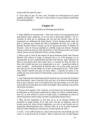 mourir mille fois selon le corps !
8. Voici donc en peu de mots, ami, l'essentiel de l'enseignement du grand
prophète de Nazareth. — Dis-nous si cela te plaît, et ce que tu penses maintenant
de ce grand prophète. »


                                     Chapitre 19
                     Vues de Zinka sur l'enseignement de Jésus

1. Zinka réfléchit un moment et dit : « Cher ami, contre un tel enseignement, bien
qu'il paraisse assez audacieux, je ne vois pas ce qu'on peut objecter ; s'il y a
vraiment un Dieu qui se préoccupe tant soit peu des mortels, alors cet en-
seignement est visiblement de nature divine ! Certes, d'autres grands sages ont
posé ce principe que l'amour pur était le fondement de toute vie, et que les
hommes devaient cultiver l'amour, car de lui seul pouvait naître le bonheur de
l'homme ; mais ils n'ont pas expliqué la véritable essence de l'amour. Pourtant,
l'amour a autant de mauvais côtés que de bons, et l'on finit par ne plus savoir quel
côté de l'amour on doit réellement cultiver comme salutaire.
2. Mais ce que tu viens de dire énonce de façon lumineuse quelle sorte d'amour
l'homme doit cultiver et ériger en principe de sa vie. C'est pourquoi un tel
enseignement ne peut originellement provenir d'un homme, mais seulement de
Dieu, et cela prouve donc entre autres qu'il y a vraiment un Dieu. Eh bien, eh
bien, cher et noble ami que je ne connais pas, je te suis — quand bien même tu
serais un païen — reconnaissant du fond du cœur, car tu m'as rendu, ainsi qu'à
mes amis qui ne sont pas tombés sur la tête, un très grand service ! Nous étions
d'une certaine manière tous plus ou moins athées ; à présent, du moins, il me
semble que nous avons retrouvé le Dieu perdu, ce qui est pour moi très réjouissant
et agréable.
3. Jean s'était pourtant donné beaucoup de mal pour me convaincre de l'existence
d'un Dieu éternel ; mais il n'arrivait à rien avec moi. Je lui disais très franchement
tout ce que je pensais, mais il ne résolvait pas tous mes doutes, et je suis donc
resté jusqu'à cet instant dans mes vieilles incertitudes. Mais à présent, c'en est bien
fini de tous les doutes !
4. Comme c'est singulier ! Oui, vraiment, si on ne trouve pas la bonne porte dans
un labyrinthe, on n'arrive pas au palais du roi, même s'il se dresse en plein milieu ;
mais toi, tu m'as montré et ouvert la bonne porte, et maintenant, je trouve le
chemin facile pour entrer au plus vite dans le grand palais éternel du roi.
5. Mais dis-moi maintenant, je t'en prie, où tu as eu l'insigne bonheur de
rencontrer ce grand homme. Il est clair qu'il n'est pas un magicien, mais un
homme pourvu de forces divines supérieures, car c'est ce que montre son en-
seignement authentiquement divin ! Dis-moi donc où tu lui as parlé. J'aimerais
aller moi-même entendre de sa bouche ces vivantes paroles de salut. »
6. Je dis : « Il te suffit de rester ici ; dans le bref cours des conversations qui vont
suivre, tu le découvriras de toi-même ! Mais le milieu du jour est déjà dépassé
                                                                                 34
 