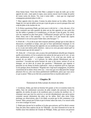 d'une bonne heure. Notre bon hôte Marc a préparé le repas de midi, qui va être
apporté de suite ; mais après le repas, nous aurons encore tout le temps de parler
de toutes sortes de choses. Toi, reste à notre table — mais que tes vingt-neuf
compagnons prennent place à côté. »
7. Marc apporte alors les plats. Comme les plats étaient sur les tables, Zinka fut
frappé de voir tant de tables servies par si peu de gens se couvrir presque d'un seul
coup de plats et de cruches de vin.
8. Il (Zinka) questionna Ebahi, qui était assis à côté de lui : « Ami, dis-moi, s'il te
plaît, comment une telle quantité de plats ont pu être apportés en une seule fois
sur des tables si grandes et si nombreuses, et cela par si peu de gens. En vérité,
cela me surprend au plus haut point ! J'affirmerais presque qu'il ne s'agit pas là
d'une chose tout à fait naturelle ! Le vieil hôte a-t-il par hasard des esprits
secrètement à son service pour l'aider dans cette besogne ? »
9. Ebahi dit : « Tu as dû ne pas faire toujours attention, plongé que tu étais dans ta
discussion, et pendant ce temps, sans que tu l'aies spécialement remarqué, le vin
et les plats ont fort bien pu être apportés sur ces nombreuses tables. Il est vrai que
je n'y ai pas moi-même prêté attention ; mais je ne crois pas pour autant qu'il se
soit rien passé que de très naturel ! »
10. Zinka dit : « Crois-moi, ami, je peux être profondément absorbé par n'importe
quelle conversation, et il ne se passera rien autour de moi que je ne le voie ; je sais
donc parfaitement qu'il y a quelques instants, il n'y avait pas une miette sur
aucune de ces tables — et à présent, les tables ploient littéralement sous la
nourriture ! Accorde-moi qu'un homme de cœur et de raison, surtout s'il est un
étranger, est en droit de se poser des questions ! Maintenant, peu importe si
personne ne me donne la bonne explication ; mais je maintiens qu'il ne s'agit pas
ici de quelque chose d'ordinaire ! Regarde mes vingt-neuf compagnons, ils parlent
exactement de la même chose entre eux ; vous tous qui avez déjà peut-être mangé
plusieurs fois ici, cela vous laisse parfaitement indifférents, parce que vous savez
ce qui se passe ! Mais ça ne fait rien, je percerai bien ce mystère plus tard ! »


                                   Chapitre 20
               Étonnement de Zinka à propos du miracle des tables

1. Là-dessus, Zinka, qui était un homme fort grand, se lève et examine toutes les
tables, bien sûr entièrement couvertes de plats remplis des poissons les mieux
apprêtés, de miches de pain et de nombreux pots et cruches du meilleur vin ; il
remarque aussi que tous les convives se servent abondamment sans qu'on puisse
constater aucune diminution des plats sur les tables. Bref, plus notre Zinka
prolonge ses observations, plus il est ébahi, au point que la tête commence à lui
tourner. Mais, poussé par la faim et par la bonne odeur des mets, il se rassoit enfin
et se met à manger lui aussi.
2. Ebahi pose devant lui le meilleur et le plus gros poisson, qu'il lui décrit comme
l'une des plus fines espèces du lac de Tibériade ; car ainsi nommait-on la mer de
Galilée assez loin alentour de Césarée de Philippe. Zinka, qui trouve son poisson
                                                                                35
 