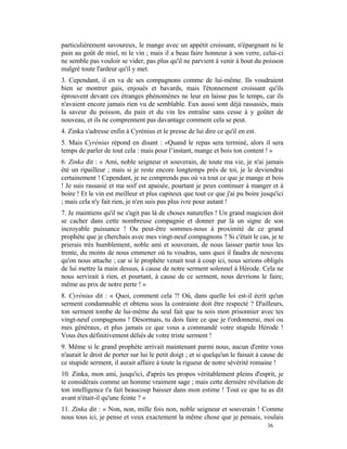 particulièrement savoureux, le mange avec un appétit croissant, n'épargnant ni le
pain au goût de miel, ni le vin ; mais il a beau faire honneur à son verre, celui-ci
ne semble pas vouloir se vider, pas plus qu'il ne parvient à venir à bout du poisson
malgré toute l'ardeur qu'il y met.
3. Cependant, il en va de ses compagnons comme de lui-même. Ils voudraient
bien se montrer gais, enjoués et bavards, mais l'étonnement croissant qu'ils
éprouvent devant ces étranges phénomènes ne leur en laisse pas le temps, car ils
n'avaient encore jamais rien vu de semblable. Eux aussi sont déjà rassasiés, mais
la saveur du poisson, du pain et du vin les entraîne sans cesse à y goûter de
nouveau, et ils ne comprennent pas davantage comment cela se peut.
4. Zinka s'adresse enfin à Cyrénius et le presse de lui dire ce qu'il en est.
5. Mais Cyrénius répond en disant : «Quand le repas sera terminé, alors il sera
temps de parler de tout cela : mais pour l’instant, mange et bois ton content ! »
6. Zinka dit : « Ami, noble seigneur et souverain, de toute ma vie, je n'ai jamais
été un ripailleur ; mais si je reste encore longtemps près de toi, je le deviendrai
certainement ! Cependant, je ne comprends pas où va tout ce que je mange et bois
! Je suis rassasié et ma soif est apaisée, pourtant je peux continuer à manger et à
boire ! Et le vin est meilleur et plus capiteux que tout ce que j'ai pu boire jusqu'ici
; mais cela n'y fait rien, je n'en suis pas plus ivre pour autant !
7. Je maintiens qu'il ne s'agit pas là de choses naturelles ! Un grand magicien doit
se cacher dans cette nombreuse compagnie et donner par là un signe de son
incroyable puissance ! Ou peut-être sommes-nous à proximité de ce grand
prophète que je cherchais avec mes vingt-neuf compagnons ? Si c'était le cas, je te
prierais très humblement, noble ami et souverain, de nous laisser partir tous les
trente, du moins de nous emmener où tu voudras, sans quoi il faudra de nouveau
qu'on nous attache ; car si le prophète venait tout à coup ici, nous serions obligés
de lui mettre la main dessus, à cause de notre serment solennel à Hérode. Cela ne
nous servirait à rien, et pourtant, à cause de ce serment, nous devrions le faire,
même au prix de notre perte ! »
8. Cyrénius dit : « Quoi, comment cela ?! Où, dans quelle loi est-il écrit qu'un
serment condamnable et obtenu sous la contrainte doit être respecté ? D'ailleurs,
ton serment tombe de lui-même du seul fait que tu sois mon prisonnier avec tes
vingt-neuf compagnons ! Désormais, tu dois faire ce que je t'ordonnerai, moi ou
mes généraux, et plus jamais ce que vous a commandé votre stupide Hérode !
Vous êtes définitivement déliés de votre triste serment !
9. Même si le grand prophète arrivait maintenant parmi nous, aucun d'entre vous
n'aurait le droit de porter sur lui le petit doigt ; et si quelqu'un le faisait à cause de
ce stupide serment, il aurait affaire à toute la rigueur de notre sévérité romaine !
10. Zinka, mon ami, jusqu'ici, d'après tes propos véritablement pleins d'esprit, je
te considérais comme un homme vraiment sage ; mais cette dernière révélation de
ton intelligence t'a fait beaucoup baisser dans mon estime ! Tout ce que tu as dit
avant n'était-il qu'une feinte ? »
11. Zinka dit : « Non, non, mille fois non, noble seigneur et souverain ! Comme
nous tous ici, je pense et veux exactement la même chose que je pensais, voulais
                                                                                   36
 
