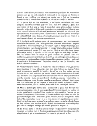 et disais tout à l'heure ; mais tu dois bien comprendre que devant des phénomènes
comme ceux qui se sont produits et continuent de se produire ici, l'homme à
l'esprit le plus éveillé ne peut qu'ouvrir de grands yeux et finit par être quelque
peu déconcerté et troublé dans sa pensée, sa volonté, ses paroles et ses actes !
12. Si j'avais déjà vu cela auparavant, je me serais certainement moi aussi
comporté aussi tranquillement que vous tous ; mais tout à l'heure, à peine mon
sage voisin eut-il dit que le repas de midi allait venir qu'en quelques instants,
toutes les tables pliaient déjà sous le poids des mets et des boissons ! Il existe sans
doute des mécanismes artificiels qui permettent d'accomplir un tel travail plus
rapidement que de coutume ; mais à cette vitesse ? Aucun dispositif mécanique
n'y suffirait ! Bref, on me dira ce qu'on voudra, mais j'en reste là : soit c'était de la
magie extraordinaire, soit un miracle pur et simple !
13. Il t'est facile, noble ami et seigneur, de garder ton calme, parce que tu connais
assurément la cause de cela ; mais pour nous, c'est tout autre chose ! Regarde
seulement ce poisson sur lequel je suis encore : j'en ai mangé et remangé, et il
m'en reste encore bien plus de la moitié ! Je suis parfaitement rassasié, et pourtant
je peux continuer à manger ! Et mon gobelet, j'ai dû y boire plus d'une mesure
pleine (sept pintes), et regarde : le vin n'est pas à plus de trois doigts du bord !
Oui, un homme doué de raison ne peut vraiment pas prendre cela avec
indifférence, comme si ce n'était rien du tout ! Je suis ici ton prisonnier et ne peux
exiger que tu me donnes l'explication de ces phénomènes merveilleux ; mais n'ai-
je pas le droit de la demander ? Cependant, quand je vous l'ai demandée, vous
m'avez conseillé d'attendre !
14. Attendre ne serait rien si, à la place d'une âme qui aspire au savoir, j'avais une
pierre inanimée et vouée à l'inertie ; mais mon âme n'est pas une pierre, c'est un
esprit constamment assoiffé de lumière. Sa soif ne peut être apaisée par une
boisson fraîche, mais seulement par un mot d'explication de la bouche d'un esprit
déjà désaltéré. Vous disposez en abondance de cette boisson éthérique et vous en
avez bu à satiété ; mais, moi dont la soif est ardente, vous ne voulez même pas
laisser tomber une goutte de votre superflu sur ma langue brûlante ! Voyez-vous,
c'est cela maintenant qui me chagrine le plus et qui trouble le plus mes esprits !
Dans ces conditions, dois-tu t'étonner, noble ami, de me voir un peu confus ?
15. Mais ne parlons plus de tout cela ! Dorénavant, je garde mon dépit en moi-
même et ne m'occupe plus de tous ces prodiges ! L'homme ne doit pas tout savoir,
et n'en a pas besoin non plus ! Pour gagner son pain quotidien, l'homme n'a pas
besoin d'en apprendre, d'en connaître et d'en savoir beaucoup. Il faut être bien fou
pour chercher plus loin ! Désormais, je ne penserai plus qu'à manger et à boire,
tant qu'il y aura quelque chose ! Si je ne peux pas savoir, je préfère ne pas savoir !
Car il est facile de supporter ce qu'on a voulu soi-même ; seule la volonté d'autrui
est dure à digérer pour une âme loyale. À partir de maintenant, ne vous inquiétez
pas, vous ne serez plus dérangés par aucune question de ma part ! »
16. Là-dessus, Zinka se tut et se remit à manger son poisson très tranquillement,
reprenant souvent du pain et du vin ; ses compagnons firent de même, sans plus
s'inquiéter de ce qui se passait autour d'eux ou de ce qui pouvait se dire.


                                                                                  37
 