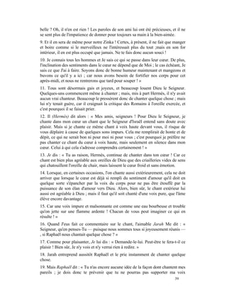 belle ? Oh, il n'en est rien ! Les paroles de son ami lui ont été précieuses, et il ne
se sent plus de l'impatience de donner pour toujours sa main à la bien-aimée.
9. Et il en sera de même pour notre Zinka ! Certes, à présent, il ne fait que manger
et boire comme si le merveilleux ne l'intéressait plus du tout ;mais en son for
intérieur, il en est plus occupé que jamais. Ne te fais donc aucun souci !
10. Je connais tous les hommes et Je sais ce qui se passe dans leur cœur. De plus,
l'inclination des sentiments dans le cœur ne dépend que de Moi ; le cas échéant, Je
sais ce que J'ai à faire. Soyons donc de bonne humeur maintenant et mangeons et
buvons ce qu'il y a ici ; car nous avons besoin de fortifier nos corps pour cet
après-midi, et nous ne rentrerons que tard pour souper ! »
11. Tous sont désormais gais et joyeux, et beaucoup louent Dieu le Seigneur.
Quelques-uns commencent même à chanter ; mais, mis à part Hermès, il n'y avait
aucun vrai chanteur. Beaucoup le pressèrent donc de chanter quelque chose ; mais
lui n'y tenait guère, car il craignait la critique des Romains à l'oreille exercée, et
c'est pourquoi il se faisait prier.
12. Il (Hermès) dit alors : « Mes amis, seigneurs ! Pour Dieu le Seigneur, je
chante dans mon cœur un chant que le Seigneur d'Israël entend sans doute avec
plaisir. Mais si je chante ce même chant à voix haute devant vous, il risque de
vous déplaire à cause de quelques sons impurs. Cela me remplirait de honte et de
dépit, ce qui ne serait bon ni pour moi ni pour vous ; c'est pourquoi je préfère ne
pas chanter ce chant du cœur à voix haute, mais seulement en silence dans mon
cœur. Celui à qui cela s'adresse comprendra certainement ! »
13. Je dis : « Tu as raison, Hermès, continue de chanter dans ton cœur ! Car ce
chant est bien plus agréable aux oreilles de Dieu que des criailleries vides de sens
qui chatouillent l'oreille de chair, mais laissent le cœur froid et sans émotion.
14. Lorsque, en certaines occasions, l'on chante aussi extérieurement, cela ne doit
arriver que lorsque le cœur est déjà si rempli du sentiment d'amour qu'il doit en
quelque sorte s'épancher par la voix du corps pour ne pas être étouffé par la
puissance de son élan d'amour vers Dieu. Alors, bien sûr, le chant extérieur lui
aussi est agréable à Dieu ; mais il faut qu'il soit chanté d'une voix pure, que l'âme
élève encore davantage.
15. Car une voix impure et malsonnante est comme une eau bourbeuse et trouble
qu'on jette sur une flamme ardente ! Chacun de vous peut imaginer ce qui en
résulte ! »
16. Quand J'eus fait ce commentaire sur le chant, l'aimable Jarah Me dit : «
Seigneur, qu'en penses-Tu — puisque nous sommes tous si joyeusement réunis —
, si Raphaël nous chantait quelque chose ? »
17. Comme pour plaisanter, Je lui dis : « Demande-le-lui. Peut-être te fera-t-il ce
plaisir ! Bien sûr, Je n'y vois et n'y verrai rien à redire. »
18. Jarah entreprend aussitôt Raphaël et le prie instamment de chanter quelque
chose.
19. Mais Raphaël dit : « Tu n'as encore aucune idée de la façon dont chantent mes
pareils ; je dois donc te prévenir que tu ne pourras pas supporter ma voix
                                                                               39
 