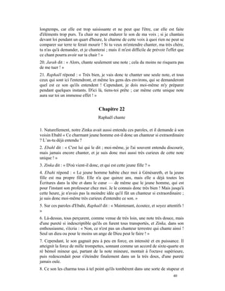 longtemps, car elle est trop saisissante et ne peut que l'être, car elle est faite
d'éléments trop purs. Ta chair ne peut endurer le son de ma voix ; si je chantais
devant loi pendant un quart d'heure, le charme de cette voix à quoi rien ne peut se
comparer sur terre te ferait mourir ! Si tu veux m'entendre chanter, ma très chère,
tu n'as qu'à demander, et je chanterai ; mais il m'est difficile de prévoir l'effet que
ce chant pourra avoir sur ta chair ! »
20. Jarah dit : « Alors, chante seulement une note ; cela du moins ne risquera pas
de me tuer ! »
21. Raphaël répond : « Très bien, je vais donc te chanter une seule note, et tous
ceux qui sont ici l'entendront, et même les gens des environs, qui se demanderont
quel est ce son qu'ils entendent ! Cependant, je dois moi-même m'y préparer
pendant quelques instants. D'ici là, tiens-toi prête ; car même cette unique note
aura sur toi un immense effet ! »


                                    Chapitre 22
                                    Raphaël chante

1. Naturellement, notre Zinka avait aussi entendu ces paroles, et il demande à son
voisin Ebahl « Ce charmant jeune homme est-il donc un chanteur si extraordinaire
? L’as-tu déjà entendu ?
2. Ebahl dit : « C'est lui qui le dit ; moi-même, je l'ai souvent entendu discourir,
mais jamais encore chanter, et je suis donc moi aussi très curieux de cette note
unique ! »
3. Zinka dit : « D'où vient-il donc, et qui est cette jeune fille ? »
4. Ebahi répond : « Le jeune homme habite chez moi à Génésareth, et la jeune
fille est ma propre fille. Elle n'a que quinze ans, mais elle a déjà toutes les
Écritures dans la tête et dans le cœur — de même que le jeune homme, qui est
pour l'instant son professeur chez moi. Je le connais donc très bien ! Mais jusqu'à
cette heure, je n'avais pas la moindre idée qu'il fût un chanteur si extraordinaire ;
je suis donc moi-même très curieux d'entendre ce son. »
5. Sur ces paroles d'Ebahi, Raphaël dit : « Maintenant, écoutez, et soyez attentifs !
»
6. Là-dessus, tous perçurent, comme venue de très loin, une note très douce, mais
d'une pureté si indescriptible qu'ils en furent tous transportés, et Zinka, dans son
enthousiasme, s'écria : « Non, ce n'est pas un chanteur terrestre qui chante ainsi !
Seul un dieu ou pour le moins un ange de Dieu peut le faire ! »
7. Cependant, le son gagnait peu à peu en force, en intensité et en puissance. Il
atteignit la force de mille trompettes, sonnant comme un accord de sixte-quarte en
ré bémol mineur qui, partant de la note mineure, montait à l'octave supérieure,
puis redescendait pour s'éteindre finalement dans un la très doux, d'une pureté
jamais ouïe.
8. Ce son les charma tous à tel point qu'ils tombèrent dans une sorte de stupeur et
                                                                                40
 