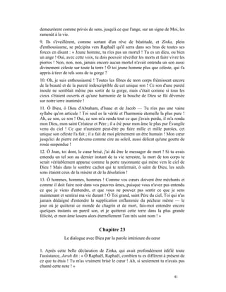 demeurèrent comme privés de sens, jusqu'à ce que l'ange, sur un signe de Moi, les
ramenât à la vie.
9. Ils s'éveillèrent, comme sortant d'un rêve de béatitude, et Zinka, plein
d'enthousiasme, se précipita vers Raphaël qu'il serra dans ses bras de toutes ses
forces en disant : « Jeune homme, tu n'es pas un mortel ! Tu es un dieu, ou bien
un ange ! Oui, avec cette voix, tu dois pouvoir réveiller les morts et faire vivre les
pierres ! Non, non, non, jamais encore aucun mortel n'avait entendu un son aussi
divinement céleste sur toute la terre ! Ô toi jeune homme plus que céleste, qui t'a
appris à tirer de tels sons de ta gorge ?
10. Oh, je suis enthousiasmé ! Toutes les fibres de mon corps frémissent encore
de la beauté et de la pureté indescriptible de cet unique son ! Ce son d'une pureté
inouïe ne semblait même pas sortir de ta gorge, mais c'était comme si tous les
cieux s'étaient ouverts et qu'une harmonie de la bouche de Dieu se fût déversée
sur notre terre inanimée !
11. Ô Dieu, ô Dieu d'Abraham, d'Isaac et de Jacob — Tu n'es pas une vaine
syllabe qu'on articule ! Toi seul es la vérité et l'harmonie éternelle la plus pure !
Ah, ce son, ce son ! Oui, ce son m'a rendu tout ce que j'avais perdu, il m'a rendu
mon Dieu, mon saint Créateur et Père ; il a été pour mon âme le plus pur Évangile
venu du ciel ! Ce que n'auraient peut-être pu faire mille et mille paroles, cet
unique son céleste l'a fait ; il a fait de moi pleinement un être humain ! Mon cœur
jusqu'ici de pierre est devenu comme cire au soleil, aussi délicat qu'une goutte de
rosée suspendue !
12. Ô Jean, toi dont, le cœur brisé, j'ai dû être le messager de mort ! Si tu avais
entendu un tel son au dernier instant de ta vie terrestre, la mort de ton corps te
serait véritablement apparue comme la porte rayonnante qui mène vers le ciel de
Dieu ! Mais dans le sombre cachot qui te renfermait, ô saint de Dieu, les seuls
sons étaient ceux de la misère et de la désolation !
13. Ô hommes, hommes, hommes ! Comme vos cœurs doivent être méchants et
comme il doit faire noir dans vos pauvres âmes, puisque vous n'avez pas entendu
ce que je viens d'entendre, et que vous ne pouvez pas sentir ce que je sens
maintenant et sentirai ma vie durant ! Ô Toi grand, saint Père du ciel, Toi qui n'as
jamais dédaigné d'entendre la supplication enflammée du pécheur même — le
jour où je quitterai ce monde de chagrin et de mort, fais-moi entendre encore
quelques instants un pareil son, et je quitterai cette terre dans la plus grande
félicité, et mon âme louera alors éternellement Ton très saint nom ! »


                                   Chapitre 23
              Le dialogue avec Dieu par la parole intérieure du cœur

1. Après cette belle déclaration de Zinka, qui avait profondément édifié toute
l'assistance, Jarah dit : « Ô Raphaël, Raphaël, combien tu es différent à présent de
ce que tu étais ! Tu m'as vraiment brisé le cœur ! Ah, si seulement tu n'avais pas
chanté cette note ! »

                                                                               41
 