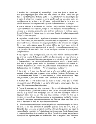 2. Raphaël dit : « Pourquoi m'y as-tu obligé ? Aussi bien, je ne le voulais pas ;
mais puisque je ne puis plus retirer cette note, cela ne sert à rien ! Pense donc que
dans le ciel de Dieu tout doit être égal à ce son, et tu t'efforceras d'autant plus par
la suite de régler ton existence en sorte qu'elle égale ce son dans toutes ses
manifestations, ses actions et ses décisions ; mais celui dont la vie ne sera pas
pareille à ce son n'entrera pas dans le royaume de l'amour éternel le plus pur.
3. Car ce son que tu as entendu est celui de l'amour et celui de la plus haute
sagesse en Dieu ! Note bien cela, et agis en sorte d'être tout entière semblable à ce
son que tu as entendu, et ainsi tu seras juste en tout amour et en toute sagesse
devant le Dieu qui t'a choisie pour être une vraie fiancée du ciel et m'a pour cela
désigné comme ton guide !
4. Cependant, ce qui arrive ici à présent arrive devant Dieu et devant Son ciel ;
mais cela n'arrive pas pour le monde, car celui-ci ne le comprendrait jamais ; c'est
pourquoi le monde n'en saura rien ou pas grand-chose, et il ne saura rien non plus
de ce son. Mais regarde ceux des autres tables, qui font toutes sortes de
raisonnements et commencent même à se quereller — mais laissons-les raisonner
et se quereller ! Il n'en sortira rien, car une intelligence terrestre ne pourra jamais
comprendre cela.
5. Le Seigneur a déjà passé plusieurs jours ici ; mais demain sera le dernier ! Ce
qui arrivera ensuite, le Seigneur seul le sait. Emplis donc ton cœur d'amour et
d'humilité et garde caché dans ton cœur ce que tu as entendu et vu ici de singulier
et d'extraordinaire ; car raconter cela aux hommes de ce monde, ce serait jeter les
plus fines et les plus grosses perles aux pourceaux, et cela ne servirait de rien aux
hommes de ce monde. Ne l'oublie pas, et tu seras un instrument utile dans la main
du Seigneur au ciel et sur terre. — As-tu bien compris tout cela ? »
6. Jarah dit : « Ô mon cher Raphaël, oui, je m'en souviendrai, mais ce que tu
viens de m'apprendre m'est beaucoup moins agréable : le départ du Seigneur, que
tu m'annonces pour demain ! Tu sais combien je L'aime par-dessus tout ! Que
vais-je devenir, si je ne peux plus Le voir, L'entendre et parler avec Lui ? »
7. Raphaël dit : « Tout ira très bien, car même si tu ne Le vois pas, tu pourras
cependant toujours L'entendre et Lui parler ; lorsque tu L'interrogeras dans ton
cœur, Il te répondra aussi dans ton cœur.
8. Que ne devons-nous pas faire, nous autres ! Tu me vois ici aujourd'hui ; mais si
le Seigneur le veut, je dois me rendre au plus vite sur un monde très éloigné de
celui-ci, et y rester aussi longtemps qu'il le faut pour accomplir l'ordre du
Seigneur. Crois-moi, s'il est vrai que nous sommes souvent très loin de la
présence personnelle du Seigneur, nous ne le sommes pas du tout de Sa présence
spirituelle ; car nous sommes constamment en Dieu, de même que Dieu est en
nous et accomplit en nous Ses actes incommensurables.
9. Celui qui aime véritablement Dieu le Seigneur est constamment près de Dieu et
en Dieu. Et s'il veut entendre et apprendre quelque chose de Dieu, il le Lui
demande dans son cœur et reçoit aussitôt, à travers les pensées du cœur, la
réponse la plus complète, et c'est ainsi que tout homme peut être à chaque instant
et en toute chose instruit et enseigné par Dieu. Tu vois donc qu'on n'a pas besoin
de toujours Le regarder pour être bienheureux dans le Seigneur, mais seulement
                                                                                42
 