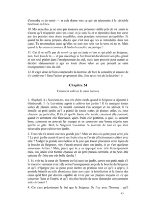 d'entendre et de sentir — et cela donne tout ce qui est nécessaire à la véritable
béatitude en Dieu.
10. Moi non plus, je ne serai pas toujours une présence visible près de toi ; mais tu
n'auras qu'à m'appeler dans ton cœur, et je serai là et te répondrai dans ton cœur
par des pensées sans doute inaudibles, mais pourtant nettement perceptibles. Et
quand tu les auras perçues, dis-toi que c'est moi qui les ai introduites dans ton
cœur. Tu reconnaîtras aussi qu'elles ne sont pas nées sur la terre où tu es. Mais
quand tu les auras reconnues, il faudra les mettre en pratique !
11. Car il ne suffit pas de savoir ce qui est juste et bon et qui plaît au Seigneur,
non, bien loin de là — et pas davantage si l'on trouvait décidément son plus grand
et son seul plaisir dans l'enseignement du ciel, mais sans pouvoir pour autant se
décider sérieusement à agir en toute chose selon ce que prescrit ce saint
enseignement venu du ciel.
12. Il s'agit donc de bien comprendre la doctrine, de bien la connaître et ensuite de
s'y conformer ! Sans l'action proprement dite, il ne reste rien de la doctrine ! »


                                    Chapitre 24
                         Comment cultiver le cœur humain

1. (Raphaël :) « Souviens-toi, ma très chère Jarah, quand le Seigneur a séjourné à
Génésareth, Il t'a Lui-même appris à cultiver ton jardin ! Il t'a enseigné toutes
sortes de plantes utiles, t'a montré comment t'en occuper et les utiliser. Il t'a
installé un petit jardin qu'il a planté de toutes sortes de plantes utiles, et, pour
chacune en particulier, Il t'a dit quelle forme elle aurait, comment elle poussait,
quand et comment elle fleurissait, quels fruits elle porterait, à quoi ils seraient
bons, comment on pouvait les manger et en conserver une bonne récolte sans
qu'elle se gâte. Bref, le Seigneur Lui-même t'a instruite de tout ce qui était
nécessaire pour cultiver ton jardin.
2. Tout cela t'a donné une très grande joie ! Mais en étais-tu quitte pour cette joie
? Le petit jardin aurait-il porté ses fruits si tu ne l'avais effectivement cultivé avec
zèle ? Malgré la grande satisfaction et la joie que t'avait procurées cette leçon de
la bouche du Seigneur, rien n'aurait poussé dans ton jardin, si ce n'est quelques
mauvaises herbes ! Mais, parce que tu y as appliqué avec zèle l'enseignement
reçu, ton jardin s'est bientôt épanoui en un petit paradis terrestre, et tu peux être
certaine d'y faire une très belle récolte !
3. Et, vois-tu, le cœur de l'homme est lui aussi un jardin, certes tout petit, mais s'il
le travaille vraiment avec zèle selon l'enseignement reçu de la bouche du Seigneur
et qu'il n'épargne pas sa peine pour mettre en pratique tout ce qu'il a appris, il
possède bientôt en telle abondance dans son cœur la bénédiction et la faveur des
cieux qu'il finit par devenir capable de vivre par ses propres moyens en ce qui
concerne l'âme et l'esprit, et qu'il n'a plus besoin de nous demander constamment
aide et conseil !
4. Car c'est précisément le but que le Seigneur Se fixe avec l'homme : qu'il
                                                                                 43
 