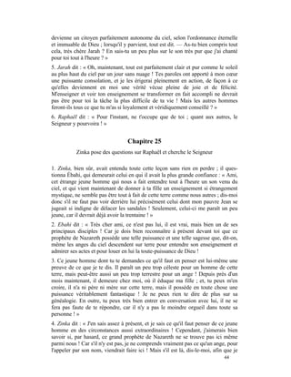 devienne un citoyen parfaitement autonome du ciel, selon l'ordonnance éternelle
et immuable de Dieu ; lorsqu'il y parvient, tout est dit. — As-tu bien compris tout
cela, très chère Jarah ? En sais-tu un peu plus sur le son très pur que j'ai chanté
pour toi tout à l'heure ? »
5. Jarah dit : « Oh, maintenant, tout est parfaitement clair et pur comme le soleil
au plus haut du ciel par un jour sans nuage ! Tes paroles ont apporté à mon cœur
une puissante consolation, et je les érigerai pleinement en action, de façon à ce
qu'elles deviennent en moi une vérité vécue pleine de joie et de félicité.
M'enseigner et voir ton enseignement se transformer en fait accompli ne devrait
pas être pour toi la tâche la plus difficile de ta vie ! Mais les autres hommes
feront-ils tous ce que tu m'as si loyalement et véridiquement conseillé ? »
6. Raphaël dit : « Pour l'instant, ne t'occupe que de toi ; quant aux autres, le
Seigneur y pourvoira ! »


                                   Chapitre 25
           Zinka pose des questions sur Raphaël et cherche le Seigneur

1. Zinka, bien sûr, avait entendu toute cette leçon sans rien en perdre ; il ques-
tionna Ébahi, qui demeurait celui en qui il avait la plus grande confiance : « Ami,
cet étrange jeune homme qui nous a fait entendre tout à l'heure un son venu du
ciel, et qui vient maintenant de donner à ta fille un enseignement si étrangement
mystique, ne semble pas être tout à fait de cette terre comme nous autres ; dis-moi
donc s'il ne faut pas voir derrière lui précisément celui dont mon pauvre Jean se
jugeait si indigne de délacer les sandales ! Seulement, celui-ci me paraît un peu
jeune, car il devrait déjà avoir la trentaine ! »
2. Ebahi dit : « Très cher ami, ce n'est pas lui, il est vrai, mais bien un de ses
principaux disciples ! Car je dois bien reconnaître à présent devant toi que ce
prophète de Nazareth possède une telle puissance et une telle sagesse que, dit-on,
même les anges du ciel descendent sur terre pour entendre son enseignement et
admirer ses actes et pour louer en lui la toute-puissance de Dieu !
3. Ce jeune homme dont tu te demandes ce qu'il faut en penser est lui-même une
preuve de ce que je te dis. Il paraît un peu trop céleste pour un homme de cette
terre, mais peut-être aussi un peu trop terrestre pour un ange ! Depuis près d'un
mois maintenant, il demeure chez moi, où il éduque ma fille ; et, tu peux m'en
croire, il n'a ni père ni mère sur cette terre, mais il possède en toute chose une
puissance véritablement fantastique ! Je ne peux rien te dire de plus sur sa
généalogie. En outre, tu peux très bien entrer en conversation avec lui, il ne se
fera pas faute de te répondre, car il n'y a pas le moindre orgueil dans toute sa
personne ! »
4. Zinka dit : « J'en sais assez à présent, et je sais ce qu'il faut penser de ce jeune
homme en des circonstances aussi extraordinaires ! Cependant, j'aimerais bien
savoir si, par hasard, ce grand prophète de Nazareth ne se trouve pas ici même
parmi nous ! Car s'il n'y est pas, je ne comprends vraiment pas ce qu'un ange, pour
l'appeler par son nom, viendrait faire ici ! Mais s'il est là, dis-le-moi, afin que je
                                                                                44
 