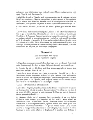 puisse moi aussi lui témoigner mon profond respect. Montre-moi par un tout petit
geste s'il est là, et où il se trouve ! »
5. Ebahi lui répond : « Très cher ami, aie seulement un peu de patience ; tu feras
bientôt sa connaissance ! Pour te tranquilliser, je puis cependant te dire - puisque
tu n'es plus un sbire à la solde d'Hérode - qu'il se trouve parmi nous et qu'il est
vraiment ici, sans quoi tous ces grands de Rome n'y seraient certainement pas ! »
6. Zinka dit : « C'est assez ; je n'en veux pas plus ! À présent, je le trouverai bien !
»
7. Notre Zinka était maintenant tranquillisé, mais il se mit à faire très attention à
tout ce qui se passait et ne détourna plus ses yeux et ses oreilles de Cyrénius, de
Cornélius et de l'ange, car il pensait que ceux-ci seraient les premiers à Me trahir,
en quoi cependant il se trompait quelque peu : car Je leur avais aussitôt inspiré ce
qu'ils devaient dire et la manière de détourner l'attention de Zinka. De plus, on se
leva bientôt et les tables furent débarrassées, sur quoi nous nous dirigeâmes vers
le rivage, où nous parlâmes de choses sans importance. Bien entendu, Zinka ne
nous quittait pas des yeux, pas plus que ses compagnons.


                                    Chapitre 26
                          Jésus ressuscite les deux noyées.
                            Zinka reconnaît le Seigneur

1. Cependant, en nous promenant le long du rivage, nous arrivâmes à l'endroit où
notre Risa s'occupait des deux noyées et s'acharnait à vouloir leur rendre la vie.
2. Cyrénius lui dit : « Eh bien, ami Risa, commencent-elles à donner tout
doucement quelques signes de vie ? »
3. Risa dit : « Noble seigneur, tout cela est peine perdue ! Il semble que ces deux-
là soient de plus en plus mortes au lieu d'être plus vivantes : il est parfaitement
inutile de vouloir les soigner plus longtemps ! Seule la toute-puissance de Dieu
peut leur rendre la vie à présent, et les disposer comme ceci ou comme cela ou
leur verser du vin dans la bouche ne servirait plus à rien ! »
4. Je dis : « C'est donc bien là ton opinion ? »
5. Risa dit : « Seigneur, regarde donc ces taches bleues, vois comme le processus
de décomposition est déjà avancé, et Tu m'accorderas Toi-même que ces deux-là
ne seront réveillées que par la toute-puissance de Dieu, au jour du jugement
dernier annoncé par Daniel ! »
6. Là-dessus, Zinka, qui s'y entendait fort à reconnaître si les gens étaient
réellement morts, s'avança pour examiner les deux noyées. Ayant achevé ses
vérifications, il dit : « Notre ami a dit vrai ! Ces deux femmes devront attendre
dans la mort la plus complète le jour du jugement dernier, pour autant qu'une telle
chose doive survenir sur cette terre — ce que j'ai peine à croire ! Car je sais en
quoi va se changer toute cette masse de chair : teignes, vers, mouches et autres
bestioles, et toutes sortes d'herbes et de plantes ! Et combien sont déchirés et

                                                                                 45
 