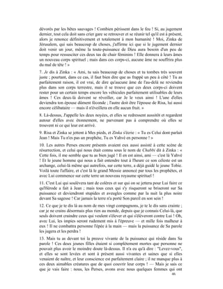 dévorés par les bêtes sauvages ! Combien périssent dans le feu ! Si, au jugement
dernier, tout cela doit sans crier gare se retrouver et se réunir tel qu'il est à présent,
alors je renonce définitivement et totalement à mon humanité ! Moi, Zinka de
Jérusalem, qui sais beaucoup de choses, j'affirme ici que si le jugement dernier
doit venir un jour, même la toute-puissance de Dieu aura besoin d'un peu de
temps pour ressusciter ces deux tas de chair féminins ! Elle donnera à leurs âmes
un nouveau corps spirituel ; mais dans ces corps-ci, aucune âme ne souffrira plus
du mal de tête ! »
7. Je dis à Zinka : « Ami, tu sais beaucoup de choses et tu tombes très souvent
juste ; pourtant, dans ce cas, il faut bien dire que as frappé un peu à côté ! Tu as
parfaitement raison, il est vrai, de dire qu'aucune âme de l'au-delà ne reviendra
plus dans son corps terrestre, mais il se trouve que ces deux corps-ci doivent
rester pour un certain temps encore les véhicules parfaitement utilisables de leurs
âmes ! Ces deux-là doivent se réveiller, car Je le veux ainsi ! L'une d'elles
deviendra ton épouse dûment féconde ; l'autre doit être l'épouse de Risa, lui aussi
encore célibataire — mais il n'éveillera en elle aucun fruit. »
8. Là-dessus, J'appelle les deux noyées, et elles se redressent aussitôt et regardent
autour d'elles avec étonnement, ne parvenant pas à comprendre où elles se
trouvent ni ce qui leur est arrivé.
9. Risa et Zinka se jettent à Mes pieds, et Zinka s'écrie : « Tu es Celui dont parlait
Jean ! Mais Tu n'es pas un prophète, Tu es Yahvé en personne ! »
10. Les autres Perses encore présents avaient eux aussi assisté à cette scène de
résurrection, et celui qui nous était connu sous le nom de Chabbi dit à Zinka : «
Cette fois, il me semble que tu as bien jugé ! Il en est ainsi, ami — c'est là Yahvé
! Et le jeune homme qui nous a fait entendre tout à l'heure ce son céleste est un
archange, celui-là même qui autrefois, sur cette terre, a déjà guidé le jeune Tobie.
Voilà toute l'affaire, et c'est là le grand Messie annoncé par tous les prophètes, et
avec Lui commence sur cette terre un nouveau royaume spirituel !
11. C'est Lui qui soulèvera tant de colères et sur qui on se jettera pour Lui faire ce
qu'Hérode a fait à Jean ; mais tous ceux qui s'y risqueront se briseront sur Sa
puissance et deviendront stupides et aveugles comme par la nuit la plus noire
devant Sa sagesse ! Car jamais la terre n'a porté Son pareil en son sein !
12. Ce que je te dis là au nom de mes vingt compagnons, je te le dis sans crainte ;
car je ne crains désormais plus rien au monde, depuis que je connais Celui-là, que
seuls doivent craindre ceux qui veulent s'élever et qui s'élèveront contre Lui ! Oh,
avec Lui, les impies seront rudement mis à l'épreuve — et mille fois malheur à
eux ! Il ne combattra personne l'épée à la main — mais la puissance de Sa parole
les jugera et les perdra !
13. Mais tu as devant toi la preuve vivante de la puissance qui réside dans Sa
parole ! Ces deux jeunes filles étaient si complètement mortes que personne ne
pouvait plus avoir le moindre doute là-dessus. Il n'a eu qu'à dire : "Levez-vous",
et elles se sont levées et sont à présent aussi vivantes et saines que si elles
venaient de naître, et leur conscience est parfaitement claire ; il ne manque plus à
ces deux aimables créatures que de quoi couvrir leur corps ! — Mais je sais ce
que je vais faire : nous, les Perses, avons avec nous quelques femmes qui ont
                                                                                   46
 