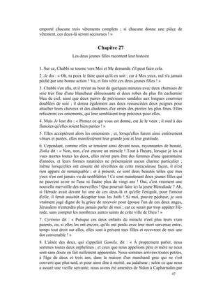 emporté chacune trois vêtements complets ; si chacune donne une pièce de
vêtement, ces deux-là seront secourues ! »


                                   Chapitre 27
                   Les deux jeunes filles racontent leur histoire

1. Sur ce, Chabbi se tourne vers Moi et Me demande s'il peut faire cela.
2. Je dis : « Oh, tu peux le faire quoi qu'il en soit ; car à Mes yeux, nul n'a jamais
péché par une bonne action ! Va, et fais vêtir ces deux jeunes filles ! »
3. Chabbi s'en alla, et il revint au bout de quelques minutes avec deux chemises de
soie très fine d'une blancheur éblouissante et deux robes du plus fin cachemire
bleu de ciel, ainsi que deux paires de précieuses sandales aux longues courroies
doublées de soie ; il donna également aux deux ressuscitées deux peignes pour
attacher leurs cheveux et des diadèmes d'or ornés des pierres les plus fines. Elles
refusèrent ces ornements, qui leur semblaient trop précieux pour elles.
4. Mais Je leur dis : « Prenez ce qui vous est donné, car Je le veux ; il sied à des
fiancées qu'elles soient bien parées ! »
5. Elles acceptèrent alors les ornements ; et, lorsqu'elles furent ainsi entièrement
vêtues et parées, elles manifestèrent leur grande joie et leur gratitude.
6. Cependant, comme elles se tenaient ainsi devant nous, rayonnantes de beauté,
Zinka dit : « Non, non, c'est encore un miracle ! Tout à l'heure, lorsque je les ai
vues mortes toutes les deux, elles m'ont paru être des femmes d'une quarantaine
d'années, et leurs formes ratatinées ne présentaient aucun charme particulier ;
même lorsqu'elles ont ensuite été réveillées de cette miraculeuse façon, il n'est
rien apparu de remarquable ; et à présent, ce sont deux beautés telles que mes
yeux n'en ont jamais vu de semblables ! Ce sont maintenant deux jeunes filles qui
ne peuvent avoir ni l'une ni l'autre plus de vingt ans ! Oui, c'est vraiment une
nouvelle merveille des merveilles ! Que pourrait faire ici la jeune Hérodiade ? Ah,
si Hérode avait devant lui une de ces deux-là et qu'elle l'exigeât, pour l'amour
d'elle, il ferait aussitôt décapiter tous les Juifs ! Si moi, pauvre pécheur, je suis
vraiment jugé digne de la grâce de recevoir pour épouse l'un de ces deux anges,
Jérusalem n'entendra plus jamais parler de moi ; car ce serait par trop appâter Hé-
rode, sans compter les nombreux autres saints de cette ville de Dieu ! »
7. Cyrénius dit : « Puisque ces deux enfants du miracle n'ont plus leurs vrais
parents, ou, si elles les ont encore, qu'ils ont perdu avec leur mort survenue entre-
temps tout droit sur elles, elles sont à présent mes filles et recevront de moi une
dot convenable ! »
8. L'aînée des deux, qui s'appelait Gamila, dit : « À proprement parler, nous
sommes toutes deux orphelines ; et ceux que nous appelions père et mère ne nous
sont sans doute en fait nullement apparentés. Nous sommes arrivées toutes petites,
à l'âge de deux et trois ans, dans la maison d'un marchand grec qui ne s'est
converti que plus tard, et pour ainsi dire à moitié, au judaïsme ; selon ce que nous
a assuré une vieille servante, nous avons été amenées de Sidon à Capharnaüm par
                                                                               47
 