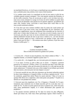 un marchand d'esclaves, et c'est là que ce marchand que nous appelions notre père
nous a achetées pour cinq cochons, trois veaux et huit moutons.
9. Le vendeur aurait remis à ce marchand un écrit où nos noms et celui de nos
véritables parents seraient consignés ! Nos vrais parents seraient des Romains, et
de très noble extraction. Nous ne savons pas ce qu'il y a de vrai dans tout cela ;
mais nous avions entrepris le voyage où il nous est arrivé malheur en partie dans
le but secret de demander à des parents de nos parents supposés, qui habitent une
autre ville, l'entière vérité, c'est-à-dire si nous étions leurs vraies filles ou s'ils
nous avaient seulement achetées.
10. C'est alors que nous sommes tombées entre les mains des cruels pirates qui
ont volé tout ce que nous avions, nous ont dépouillées de nos vêtements, puis,
malgré nos supplications, nous ont solidement liées ensemble par les cheveux et
jetées ainsi vivantes dans la haute mer. Ce qui nous est arrivé ensuite, nous ne le
savons pas, pas plus que nous ne savons comment nous sommes parvenues à cet
endroit totalement inconnu de nous et qui nous a rendu la vie ; car nous devions
être déjà mortes quand on nous a découvertes sur quelque rivage, sans doute
jetées à terre par les flots ! — Où sommes-nous donc à présent, et qui êtes-vous,
bonnes et nobles gens ? »


                                   Chapitre 28
                           Cyrénius reconnaît ses filles.
                 Risa et Zinka deviennent les gendres de Cyrénius

1. Cyrénius dit : « Encore un peu de patience, mes chères enfants et filles ! — Tu
t'appelles Gamila ; et comment s'appelle ta jeune sœur ? »
2. La cadette dit : « Je m'appelle Ida ; car c'est ainsi qu'on m'a toujours nommée. »
3. À ces mots, Cyrénius se jette à Mon cou et s'écrie : « Seigneur, comment
pourrais-je Te remercier ! Ô Dieu, ô Père ! Ce sont bien mes deux vraies filles que
Tu m'as ainsi rendues, celles qui m'avaient été enlevées il y a dix-sept ans par des
mains audacieuses ! Comment cela a pu se faire malgré la surveillance qui existait
dans ma maison, cela reste pour moi une énigme à ce jour !
4. J'envoyai aussitôt de tous côtés des émissaires qui devaient rechercher partout
les deux sœurs disparues et s'enquérir d'elles, et un brave capitaine me dit : "Je te
les ramènerai, quand bien même Pluton les aurait enlevées ! Mais si la mer ou
quelque bête féroce les a englouties, alors toute peine sera perdue !" Il partit et se
démena en vain pendant trois années.
5. J'envoyai aussi des enquêteurs vers Toi, ô Seigneur, à Nazareth. Ils Te ques-
tionnèrent, mais rentrèrent avec la fatale nouvelle qu'il n'y avait plus rien à at-
tendre de Toi. Tu étais un jeune garçon de treize à quatorze ans, certes très posé,
mais sinon parfaitement stupide, et il n'était absolument plus question de
prophéties !
6. Tes parents terrestres parlèrent de Toi dans les termes les plus affligeants,
disant qu'à douze ans, toute trace d'une quelconque sagesse s'était évanouie et
                                                                                48
 