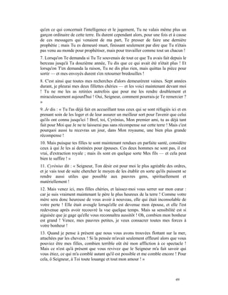 qu'en ce qui concernait l'intelligence et le jugement, Tu ne valais même plus un
garçon ordinaire de cette terre. Ils durent cependant alors, pour une fois et à cause
de ces messagers qui venaient de ma part, Te presser de faire une dernière
prophétie ; mais Tu es demeuré muet, finissant seulement par dire que Tu n'étais
pas venu au monde pour prophétiser, mais pour travailler comme tout un chacun !
7. Lorsqu'on Te demanda si Tu Te souvenais de tout ce que Tu avais fait depuis le
berceau jusqu'à Ta douzième année, Tu dis que ce qui avait été n'était plus ! Et
lorsqu'on T'en demanda la raison, Tu ne dis plus rien, mais quittas la pièce pour
sortir — et mes envoyés durent s'en retourner bredouilles !
8. C'est ainsi que toutes mes recherches d'alors demeurèrent vaines. Sept années
durant, je pleurai mes deux fillettes chéries — et les voici maintenant devant moi
! Tu ne me les as retirées autrefois que pour me les rendre doublement et
miraculeusement aujourd'hui ! Oui, Seigneur, comment pourrais-je Te remercier ?
»
9. Je dis : « Tu l'as déjà fait en accueillant tous ceux qui se sont réfugiés ici et en
prenant soin de les loger et de leur assurer un meilleur sort pour l'avenir que celui
qu'ils ont connu jusqu'ici ! Bref, toi, Cyrénius, Mon premier ami, tu as déjà tant
fait pour Moi que Je ne te laisserai pas sans récompense sur cette terre ! Mais c'est
pourquoi aussi tu recevras un jour, dans Mon royaume, une bien plus grande
récompense !
10. Mais puisque tes filles te sont maintenant rendues en parfaite santé, considère
ceux à qui Je les ai destinées pour épouses. Ces deux hommes ne sont pas, il est
vrai, d'extraction royale ; mais ils sont en quelque sorte Mes fils — et cela peut
bien te suffire ! »
11. Cyrénius dit : « Seigneur, Ton désir est pour moi le plus agréable des ordres,
et je vais tout de suite chercher le moyen de les établir en sorte qu'ils puissent se
rendre aussi utiles que possible aux pauvres gens, spirituellement et
matériellement !
12. Mais venez ici, mes filles chéries, et laissez-moi vous serrer sur mon cœur :
car je suis vraiment maintenant le père le plus heureux de la terre ! Comme votre
mère sera donc heureuse de vous avoir à nouveau, elle qui était inconsolable de
votre perte ! Elle était aveugle lorsqu'elle est devenue mon épouse, et elle l'est
redevenue après avoir recouvré la vue quelque temps. Mais sa sensibilité est si
aiguisée que je gage qu'elle vous reconnaîtra aussitôt ! Oh, combien mon bonheur
est grand ! Venez, mes pauvres petites, je veux consacrer toutes mes forces à
votre bonheur !
13. Quand je pense à présent que nous vous avons trouvées flottant sur la mer,
attachées par les cheveux ! Si la pensée m'avait seulement effleuré alors que vous
pouviez être mes filles, combien terrible eût été mon affliction à ce spectacle !
Mais ce n'est qu'à présent que vous revivez que le Seigneur m'a fait savoir qui
vous étiez, ce qui m'a comblé autant qu'il est possible et me comble encore ! Pour
cela, ô Seigneur, à Toi toute louange et tout mon amour ! »



                                                                                49
 