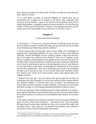 priez, faites-le en esprit et en toute vérité. Car Dieu est esprit et ne peut être prié
qu'en esprit et en vérité.
15. La vraie prière en esprit, la seule qui M'agrée ne consiste donc pas en
mouvements de la langue, de la bouche et des lèvres, mais seulement dans
l'exercice actif de l'amour. À quoi te sert d'avoir orné de plusieurs livres d'or la
tombe d'un prophète, si pendant ce temps tu n'as pas entendu la voix d'un frère qui
souffre ? Crois-tu que cela Me plaira ? Insensé ! Je te regarderai avec des yeux de
colère, pour n'avoir pas entendu, à cause d'un mort, la voix d'un vivant ! »


                                      Chapitre 2
                            Le destin des lieux de Palestine

1. (Le Seigneur :) « Voyez-vous, c'est pour cela que J'ai déjà prévu que les lieux
où nous passons à présent n'existent plus dans cent ans, de sorte qu'avec le temps
ils ne deviennent pas l'objet d'une grossière idolâtrie !
2. On ne trouvera plus ma Nazareth, mais un autre village sur la montagne au
couchant d'ici. Génésareth disparaîtra, et, de ce côté de la mer, seule subsistera
Tibériade. Césarée de Philippe, où nous sommes à présent, a déjà cessé d'exister,
mais il en restera une au-dessus du lac Merom(*), d'où sort le Jourdain, et une
autre au couchant, à peu de distance de la grande mer de sel et non loin de Tyr et
de Sidon. Mais le pays de Samarie ne subsistera que dans la partie qui s'étend d'ici
vers le midi, et la petite partie qui est au levant disparaîtra, avec la vraie Sichar et
le vrai mont Horeb, et plus tard, vos descendants le chercheront et le trouveront
non loin de la grande mer ; mais il n'en restera plus que le nom et une montagne
escarpée, qui ne sera pas la vraie. Et il en sera de même pour Jérusalem et pour
bien d'autres lieux encore de la Terre promise, dont la plus grande partie sera
changée en désert.
3. Retenez bien tout cela : car cela arrivera afin que les gens de ces lieux ne
cessent pas tout à fait d'entendre les voix de leurs pauvres frères et sœurs derrière
leur adoration idolâtre ! Ils devront donc tous s'y perdre ! Ils chercheront ma
maison dans la fausse Nazareth et seront confondus ; car lorsque Je serai monté
dans Mon royaume, la vraie Nazareth disparaîtra bientôt de la face de la terre.
4. Celui qui cherchera le faux-semblant trouvera le faux-semblant et en mourra ;
mais celui qui cherchera la vraie Nazareth dans son cœur la trouvera dans chacun
de ses frères pauvres, et il trouvera la vraie Bethléem dans chacune de ses sœurs
pauvres !
5. Des temps viendront où les hommes viendront ici de très loin pour chercher ces
lieux. Les noms seront certes toujours là — mais pas les lieux ! Oui, les peuples
d'Europe feront la guerre pour posséder ces lieux, et ils croiront Me rendre ainsi
un grand service ; mais, chez eux, ils laisseront leurs femmes, leurs enfants et
leurs frères et sœurs mourir de dénuement et de misère !

(*)
  Le Jourdain traverse le lac Houleh (ici Merom ?), puis le lac de Tibériade ou de Génésareth
(mer de Galilée) avant de se jeter dans la mer Morte (la « grande mer de sel »). (N.d.T.)
                                                                                          5
 