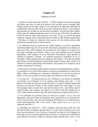 Chapitre 29
                                 Modestie de Zinka

1. Là-dessus, Zinka intervient en disant : « Noble seigneur et souverain, puisque
les choses sont ainsi, ce dont je ne pouvais moi non plus avoir la moindre idée,
l'affaire prend un tout autre visage. Ce ne sont plus là les filles d'un marchand de
Capharnaüm, mais des filles de la maison de l'empereur de Rome ; et les pommes
qui poussent sur cet arbre ne sont pas pour nos pareils ! Car pour de telles enfants,
il faut aussi des enfants de parents royaux. Je ne suis que le fils d'un Juif ordinaire,
certes du tronc de Juda, mais qu'est-ce à tes yeux, toi qui es un frère du grand
empereur Auguste et qui as donc derrière toi les plus vieilles familles patriciennes
? De plus, ta fortune est immense, alors que je n'ai rien d'autre qu'une solde
chichement mesurée pour un travail énorme.
2. Si infiniment heureux qu'eût pu me rendre Gamila si je l'avais aujourd'hui
miraculeusement reçue du ciel pour être mon épouse, puisqu'elle est à présent, en
tant que ta fille, noble seigneur, très au-dessus de mon inanité, je ne puis ni ne
dois plus la prendre pour épouse ! Dans la joie sans mélange qui est la tienne
aujourd'hui, noble seigneur, tu me la donnerais certainement : mais demain, tu
pourrais le regretter vivement ! Et comment pourrais-je t'empêcher de me la
reprendre ? Quels seraient alors mon chagrin et ma tristesse ! Si je dois la prendre
pour femme en étant pleinement assuré qu'elle restera mienne, alors, certes, je la
prends et je serai le plus heureux des hommes ; mais jamais je ne l'exigerai, car je
connais ma position et la tienne.
3. Procure-moi seulement quelque petite possession sous administration romaine ;
j'y travaillerai avec zèle de mes mains et assurerai ma subsistance et celle de mes
aides ! Mais ne m'oblige pas à retourner à Jérusalem et à vivre de nouveau en
Judée ! Car je ne veux plus avoir rien à faire avec Hérode ni avec le Temple ! »
4. Cyrénius dit : « Ne parlons plus de cela ! D'ailleurs, je ne saurais te reprendre
ma Gamila, car le Seigneur te l'a en quelque sorte donnée avant moi — et Sa
parole et Ses édits me sont sacrés, plus que sacrés ! Ce que le Seigneur désire tant
soit peu, nous devons le faire, si nous voulons égaler Ses saints anges ! Je suis
bien quelque chose sur cette terre, tant qu'il me laisse vivre ; mais là-bas, dans le
grand au-delà, nous sommes tous égaux, et nos trésors d'ici-bas demeurent sur
cette croûte terrestre inanimée pour être jetés en pâture au temps qui dévore tout.
5. C'est pourquoi ma position élevée ne doit pas te gêner ; car je n'en suis
dépositaire que pour le bien de l'humanité, pour autant qu'il est en mon pouvoir.
Et de vrais-tu en être exclu, toi que le Seigneur de l'infini, de la vie et de la mort a
rendu particulièrement cher à mon cœur ? Non, jamais de la vie ! Tu es et
demeures mon fils ! »
6. Entendant cela, Zinka dit : « Oui, vraiment, seule peut ainsi parler une âme
dévouée à Dieu, le Seigneur de toute chose ! Ce que veut le Seigneur, je le veux
donc aussi assurément ; car Celui qui a ressuscité ces deux-là est le Seigneur en
personne, j'en suis à présent parfaitement convaincu. Et, dussent des milliards de
gens affirmer le contraire, Zinka ne sera plus jamais ébranlé dans sa foi ! À Lui
                                                                                 50
 