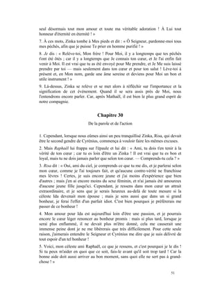 seul désormais tout mon amour et toute ma véritable adoration ! À Lui tout
honneur d'éternité en éternité ! »
7. À ces mots, Zinka tombe à Mes pieds et dit : « Ô Seigneur, pardonne-moi tous
mes péchés, afin que je puisse Te prier en homme purifié ! »
8. Je dis : « Relève-toi, Mon frère ! Pour Moi, il y a longtemps que tes péchés
t'ont été ôtés ; car il y a longtemps que Je connais ton cœur, et Je l'ai enfin fait
venir à Moi. Il est vrai que tu as été envoyé pour Me prendre, et Je Me suis laissé
prendre par toi — mais seulement dans ton cœur et pour ton salut ! Lève-toi à
présent et, en Mon nom, garde une âme sereine et deviens pour Moi un bon et
utile instrument ! »
9. Là-dessus, Zinka se relève et se met alors à réfléchir sur l'importance et la
signification de cet événement. Quand il se sera assis près de Moi, nous
l'entendrons encore parler. Car, après Mathaël, il est bien le plus grand esprit de
notre compagnie.


                                  Chapitre 30
                             De la parole et de l'action

1. Cependant, lorsque nous eûmes ainsi un peu tranquillisé Zinka, Risa, qui devait
être le second gendre de Cyrénius, commença à vouloir faire les mêmes excuses.
2. Mais Raphaël lui frappa sur l'épaule et lui dit : « Ami, tu dois t'en tenir à la
vérité de ton cœur ; car tu es loin d'être un Zinka ! Il est vrai que tu es bon et
loyal, mais tu ne dois jamais parler que selon ton cœur. — Comprends-tu cela ? »
3. Risa dit : « Oui, ami du ciel, je comprends ce que tu me dis, et je parlerai selon
mon cœur, comme je l'ai toujours fait, et qu'aucune contre-vérité ne franchisse
mes lèvres ! Certes, je suis encore jeune et j'ai moins d'expérience que bien
d'autres ; mais j'en ai encore moins du sexe féminin, et n'ai jamais été amoureux
d'aucune jeune fille jusqu'ici. Cependant, je ressens dans mon cœur un attrait
extraordinaire, et je sens que je serais heureux au-delà de toute mesure si la
céleste Ida devenait mon épouse ; mais je sens aussi que dans un si grand
bonheur, je ferai l'effet d'un parfait idiot. C'est bien pourquoi je préférerais me
passer de ce bonheur !
4. Mon amour pour Ida est aujourd'hui loin d'être une passion, et je pourrais
encore le cœur léger renoncer au bonheur promis : mais si plus tard, lorsque je
serai plus enflammé, il ne devait plus m'être donné, cela me causerait une
immense peine dont je ne me libérerais que très difficilement. Pour cette seule
raison, j'aimerais entendre le Seigneur et Cyrénius me dire que je suis délivré de
tout espoir d'un tel bonheur !
5. Voici, mon céleste ami Raphaël, ce que je ressens, et c'est pourquoi je le dis !
Si tu peux m'aider en quoi que ce soit, fais-le avant qu'il soit trop tard ! Car la
bonne aide doit aussi arriver au bon moment, sans quoi elle ne sert pas à grand-
chose ! »

                                                                              51
 