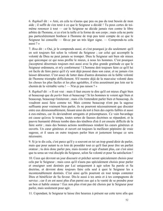 6. Raphaël dit : « Ami, en cela tu n'auras que peu ou pas du tout besoin de mon
aide ; il suffit de s'en tenir à ce que le Seigneur a décidé ! Tu peux certes de toi-
même renoncer à tout — car le Seigneur ne décide jamais rien contre le libre
arbitre de l'homme, si ce n'est la taille et la forme de son corps ; mais cela ne porte
pas particulièrement bonheur à l'homme de trop peu tenir compte de ce que le
Seigneur lui conseille — fût-ce par un très léger signe. — Comprends-tu cela
aussi ? »
7. Risa dit : « Oui, je le comprends aussi, et c'est pourquoi je dis seulement: qu'il
en soit toujours fait selon la volonté du Seigneur ; car celui qui accomplit la
volonté de Dieu ne peut jamais se tromper. Dieu le Seigneur sait bien sûr mieux
que quiconque ce qui nous profite le mieux, à nous les hommes. C'est pourquoi
j'accepterai désormais toujours moi aussi avec la plus grande gratitude ce que le
Seigneur ordonnera, et m'y conformerai ! L'homme doit toujours faire ce qu'il lui
est facile de faire parce qu'il s'y sent déjà poussé dans son cœur, et ne jamais s'en
laisser détourner. C'est assez de lutter dans d'autres domaines où la faible volonté
de l'homme triomphe difficilement. S'il montre déjà de la mauvaise volonté dans
les choses les plus faciles et les plus agréables, il n'ira assurément pas loin sur le
chemin de la véritable vertu ! — N'ai-je pas raison ? »
8. Raphaël dit : « Il est vrai : mais il faut encore te dire qu'il est mieux d'agir bien
et beaucoup que de parler bien et beaucoup ! Si les hommes te voient agir bien et
beaucoup, beaucoup t'imiteront ; mais s'ils t'entendent parler bien et beaucoup, ils
voudront aussi faire comme toi. Mais comme beaucoup n'ont pas la sagesse
suffisante pour vraiment bien parler, ils ne pourront nécessairement que discuter
entre eux déraisonnablement, faisant ainsi du tort à bien des esprits faibles et aussi
à eux-mêmes, car ils deviendront arrogants et présomptueux. Ce vain bavardage
est cause qu'avec le temps, toutes sortes de fausses doctrines se répandent, et la
pauvre humanité éblouie tombe dans des ténèbres d'où il est ensuite difficile de la
faire sortir ; mais des bonnes actions nombreuses rendent les cœurs généreux et
ouverts. Un cœur généreux et ouvert est toujours la meilleure pépinière de vraie
sagesse, et il saura en outre toujours parler bien et justement lorsque ce sera
nécessaire.
9. Si je te dis cela, c'est parce qu'il y a souvent en toi un trop grand désir de parler,
mais que pour autant tu es loin de posséder tout ce qu'il faut pour être un parfait
orateur ; tu dois donc parler peu, mais écouter et agir d'autant plus, car c'est ainsi
que tu seras un vrai disciple du Seigneur, selon Sa volonté et pour Sa satisfaction !
10. Ceux qui devront un jour discourir et prêcher seront spécialement choisis pour
cela par le Seigneur ; mais ceux qu'il n'aura pas spécialement choisis pour parler
et enseigner sont destinés par Lui uniquement à agir selon Sa parole et Sa
doctrine, et devront donc toujours faire cela seul à quoi le Seigneur les a
incontestablement destinés. C'est ainsi qu'ils pourront en tout temps contenter
Dieu et bénéficier de Sa faveur. Dis-le aussi à tes amis et à tes compagnons de
service ; car il en est aussi plus d'un parmi eux qui a la vanité de se prendre pour
un bon et habile orateur ! Eux non plus n'ont pas été choisis par le Seigneur pour
parler, mais seulement pour agir.
11. Cependant, le Seigneur te laisse être heureux à présent sur cette terre afin que

                                                                                  52
 