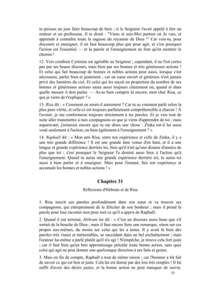 tu puisses un jour faire beaucoup de bien ; si le Seigneur t'avait appelé à être un
orateur et un professeur, Il te dirait : "Viens et suis-Moi partout où Je vais, et
apprends à connaître toute la sagesse du royaume de Dieu !" Car vois-tu, pour
discourir et enseigner, il en faut beaucoup plus que pour agir, et c'est pourquoi
l'action est l'essentiel — et la parole et l'enseignement ne font qu'en montrer le
chemin !
12. Vois combien Cyrénius est agréable au Seigneur ; cependant, il ne l'est certes
pas par ses beaux discours, mais bien par ses bonnes et très généreuses actions !
Et celui qui fait beaucoup de bonnes et nobles actions peut aussi, lorsque c'est
nécessaire, parler bien et justement ; car un cœur ouvert et généreux n'est jamais
privé des lumières du ciel. Et celui qui les reçoit en proportion du nombre de ses
bonnes et généreuses actions saura aussi toujours clairement où, quand et dans
quelle mesure il doit parler. — As-tu bien compris là encore, mon cher Risa, ce
que je viens de t'expliquer ? »
13. Risa dit : « Comment en serait-il autrement ? Car tu as vraiment parlé selon la
plus pure vérité, et celle-ci est toujours parfaitement compréhensible à chacun ! À
l'avenir, je me conformerai toujours strictement à tes paroles. Et je vais tout de
suite aller transmettre à mes compagnons ce que je viens d'apprendre de toi ; mais
auparavant, j'aimerais encore que tu me dises une chose : Zinka est-il lui aussi
voué seulement à l'action, ou bien également à l'enseignement ? »
14. Raphaël dit : « Mon ami Risa, entre ton expérience et celle de Zinka, il y a
une très grande différence ! Il est une grande âme venue d'en haut, et il a une
longue et grande expérience derrière lui, bien qu'il n'ait qu'une dizaine d'années de
plus que toi ; c'est pourquoi le Seigneur l'a destiné aussi bien à l'action qu'à
l'enseignement. Quand tu auras une grande expérience derrière toi, tu auras toi
aussi à bien parler et à enseigner. Mais pour l'instant, fais ton expérience et
accumule les bonnes et nobles actions ! »


                                    Chapitre 31
                           Réflexions d'Hébram et de Risa

1. Risa inscrit ces paroles profondément dans son cœur et va trouver ses
compagnons, qui entreprennent de le féliciter de son bonheur ; mais il prend la
parole pour leur raconter mot pour mot ce qu'il a appris de Raphaël.
2. Quand il eut terminé, Hébram lui dit : « C'est un discours aussi beau que s'il
sortait de la bouche de Dieu ; mais il faut encore faire une remarque, sinon sur ces
propos eux-mêmes, du moins sur celui qui les a tenus. Il y avait là bien des
paroles très vraies et mémorables, se succédant dans un bel enchaînement ; mais
l'orateur lui-même a parlé plutôt qu'il n'a agi ! N'empêche, je trouve cela fort juste
; car il faut bien qu'un bon apprentissage précède toute bonne action, sans quoi
celui qui agit ne peut donner une quelconque direction à ses faits et gestes.
3. Mais en fin de compte, Raphaël a tout de même raison ; car l'homme a tôt fait
de savoir ce qui est bon et juste. Cela lui est donné par des lois très simples ! Il lui
suffit d'avoir des désirs justes, et la bonne action ne peut manquer de suivre.
                                                                                 53
 