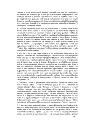 Pourtant, le savoir seul me paraît un motif trop faible pour bien agir, surtout chez
des hommes très matériels, qui ne sont que trop facilement trompés par de vains
avantages matériels et conduits à de mauvaises actions. Il faut bien, dans ce cas,
que l'apprentissage préalable soit poussé suffisamment loin pour que soient
donnés au jeune homme des motifs clairs, compréhensibles et irréfutables de bien
agir, à l’encontre desquels il lui paraîtrait presque aussi impossible d'aller que s'il
voulait partir en mer sans bateau.
4. Lorsqu'on est parvenu à cela avec un jeune homme, la véritable bonne action
devient chose facile ; mais si l'on n'y ajoute pas ces motivations tangibles et
solidement démontrées, il subsistera toujours ce problème que l'on voit bien la
justesse de l'action, mais qu'elle paraît liée à tant de difficultés et de renoncements
qu'on se laisse complètement aller à sa chère paresse et à son fâcheux égoïsme,
plantant là toutes les bonnes actions. On continue à vivre selon ses envies
bestiales et, au bout de trente ans, on est toujours le même animal d'homme qu'on
était au berceau. C'est pourquoi, à mon humble avis, apprendre à bien agir
suppose aussi les preuves que j'ai dites, ce qui est bien autre chose que de dire :
"Tu dois faire ceci et cela parce que c'est bien, et tu ne dois pas faire ceci et cela
parce que c'est mal et méchant !" »
5. Risa dit : « Tu as bien raison, mais tu ne dis au fond rien d'autre que ce que
Raphaël a lui-même très clairement expliqué, à savoir que seul doit enseigner et
parler celui qui y a été destiné en esprit par le Seigneur. Un tel maître donnera à
ses disciples aussi bien l'enseignement que les preuves nécessaires et les poussera
ainsi à l'action, tout comme le discours de l'ange m'y a infailliblement poussé.
Mais si nous nous posions toi et moi en professeurs, nous dirions sans doute à
nous deux des choses très bêtes, et si un orateur vraiment adroit et aguerri s'en
mêlait et nous opposait de puissants arguments, il parviendrait à nous embrouiller
et, pour finir, nous ferait certainement dire ce qu'il voudrait ! Alors que si nous
agissons bien, même avec les plus beaux raisonnements du monde, il ne pourra
nous opposer la moindre objection ni la moindre réplique. C'est pourquoi l'action
est de beaucoup préférable à l'enseignement. — N'est-ce pas encore tout à fait
clair pour toi ? »
6. Hébram dit : « Oh, si, parfaitement, et ce l'était déjà auparavant, tout est donc
pour le mieux ! Mais — c'est une remarque que je me fais — l'homme est
vraiment étrange ! Pense donc : lorsque nous lisions et étudiions si souvent
l'Écriture, combien tous ces merveilleux récits, ces événements et les
enseignements que y nous trouvions ici ou là nous paraissaient incroyablement
sublimes, et quel grand et profond respect ils nous inspiraient ! Nous étions si
éblouis et si emplis de vénération que nous finissions par ne plus oser du tout
parler de la façon dont l'esprit de Dieu était ici à l'œuvre ! Lorsqu'il était question
de l'apparition d'un ange, nous en frémissions jusqu'à la moelle des os ! Moïse
était si grand qu'il nous semblait presque voir les montagnes s'incliner à son nom !
7. Et à présent, nous sommes ici devant ce même Dieu qui a tonné Ses lois sur le
Sinaï ! Le même ange qui a guidé le jeune Tobie circule parmi nous comme un
homme tout à fait ordinaire et nous apprend par des paroles suaves à mieux
connaître la volonté du Seigneur ! De plus, nous voyons se produire sans relâche
miracle sur miracle, et des plus inouïs — et tout cela nous semble à présent
                                                                                54
 
