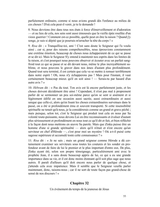 parfaitement ordinaire, comme si nous avions grandi dès l'enfance au milieu de
ces choses ! D'où cela peut-il venir, je te le demande !
8. Nous devrions être dans tous nos états à force d'émerveillement et d'adoration
— et au lieu de cela, nos sens sont aussi émoussés que la vieille épée rouillée d'un
vieux guerrier ! Comment est-ce possible, quelle peut en être la raison ? Quand j'y
songe, je suis si dépité que je pourrais m'arracher la tête du corps ! »
9. Risa dit : « Tranquillise-toi, ami ! C'est sans doute le Seigneur qui l'a voulu
ainsi ; car si, pour des raisons compréhensibles, nous éprouvions constamment
une extrême émotion, beaucoup de choses nous échapperaient de ce qui se passe
et se dit ici. Mais le Seigneur S'y entend à maintenir nos esprits dans les limites de
la raison, et c'est pourquoi nous pouvons observer et écouter avec un parfait sang-
froid tout ce qui se passe et se dit devant nous, même le plus incroyablement su-
blime, et nous pouvons le graver dans nos âmes d'autant plus profondément.
Quand tout sera terminé, il est certain que cela va se mettre à remuer terriblement
dans notre esprit ! Oh, nous n'y échapperons pas ! Mais pour l'instant, il vaut
certainement beaucoup mieux qu'il en soit ainsi ! — Serais-tu par hasard d'un
autre avis ? »
10. Hébram dit : « Pas du tout. Ton avis est là encore parfaitement juste, et les
choses doivent décidément être ainsi ! Cependant, il n'est pas mal à proprement
parler de se sermonner un peu soi-même parce qu'on se sent si aisément et si
légèrement édifié en une occasion aussi sacrée, aussi extraordinaire et aussi
unique que celle-ci, alors qu'en lisant les choses extraordinaires survenues dans le
passé, on a été si profondément ému et souvent transporté. Si cette insensibilité
spirituelle ne tenait qu'à nous, je la considérerais comme un grand et grave péché ;
mais puisque, selon toi, c'est le Seigneur qui produit tout cela en nous par Sa
volonté toute-puissante, nous devons Lui en être reconnaissants et évaluer d'autant
plus sérieusement et profondément en nous tout ce qu'il dit et fait, et bien réfléchir
à la façon dont nous mettrons en œuvre Sa parole. Mais que Zinka puisse être un
homme d'une si grande spiritualité — alors qu'il n'était et n'est encore qu'un
serviteur en chef d'Hérode —, c'est pour moi un mystère ! Où a-t-il puisé cette
sagesse supérieure et accumulé toute cette connaissance ? »
11. Risa dit : « Je ne sais ; mais un grand seigneur comme Hérode a dû cer-
tainement examiner ses serviteurs sous toutes les coutures et les sonder en pro-
fondeur avant de faire de lui le premier et le plus important d'entre eux. De plus,
Zinka ayant été, selon son propre témoignage, particulièrement ami avec le
prophète Jean, il a sans doute beaucoup appris de lui, ce qui a eu une grande
importance dans sa vie, et il est donc moins étonnant qu'il soit plus sage que nous
autres. Il paraît d'ailleurs qu'il doit encore nous parler de quelque chose, et
j'attends cela avec impatience. Mais il semble que le Seigneur veuille parler
maintenant, donc, taisons-nous ; car il ne sort de toute façon pas grand-chose de
sensé de nos discours ! »


                                   Chapitre 32
                  Un événement du temps de la jeunesse de Jésus

                                                                               55
 