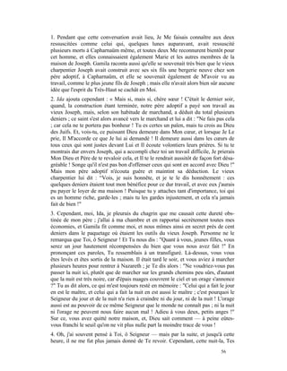 1. Pendant que cette conversation avait lieu, Je Me faisais connaître aux deux
ressuscitées comme celui qui, quelques lunes auparavant, avait ressuscité
plusieurs morts à Capharnaüm même, et toutes deux Me reconnurent bientôt pour
cet homme, et elles connaissaient également Marie et les autres membres de la
maison de Joseph. Gamila raconta aussi qu'elle se souvenait très bien que le vieux
charpentier Joseph avait construit avec ses six fils une bergerie neuve chez son
père adoptif, à Capharnaüm, et elle se souvenait également de M'avoir vu au
travail, comme le plus jeune fils de Joseph ; mais elle n'avait alors bien sûr aucune
idée que l'esprit du Très-Haut se cachât en Moi.
2. Ida ajouta cependant : « Mais si, mais si, chère sœur ! C'était le dernier soir,
quand, la construction étant terminée, notre père adoptif a payé son travail au
vieux Joseph, mais, selon son habitude de marchand, a déduit du total plusieurs
deniers ; ce saint s'est alors avancé vers le marchand et lui a dit : "Ne fais pas cela
; car cela ne te portera pas bonheur ! Tu es certes un païen, mais tu crois au Dieu
des Juifs. Et, vois-tu, ce puissant Dieu demeure dans Mon cœur, et lorsque Je Le
prie, Il M'accorde ce que Je lui ai demandé ! Il demeure aussi dans les cœurs de
tous ceux qui sont justes devant Lui et Il écoute volontiers leurs prières. Si tu te
montrais dur envers Joseph, qui a accompli chez toi un travail difficile, Je prierais
Mon Dieu et Père de te revaloir cela, et Il te le rendrait aussitôt de façon fort désa-
gréable ! Songe qu'il n'est pas bon d'offenser ceux qui sont en accord avec Dieu !"
Mais mon père adoptif n'écouta guère et maintint sa déduction. Le vieux
charpentier lui dit : “Vois, je suis honnête, et je te le dis honnêtement : ces
quelques deniers étaient tout mon bénéfice pour ce dur travail, et avec eux j'aurais
pu payer le loyer de ma maison ! Puisque tu y attaches tant d'importance, toi qui
es un homme riche, garde-les ; mais tu les gardes injustement, et cela n'a jamais
fait de bien !"
3. Cependant, moi, Ida, je pleurais du chagrin que me causait cette dureté obs-
tinée de mon père ; j'allai à ma chambre et en rapportai secrètement toutes mes
économies, et Gamila fit comme moi, et nous mîmes ainsi en secret près de cent
deniers dans le paquetage où étaient les outils du vieux Joseph. Personne ne le
remarqua que Toi, ô Seigneur ! Et Tu nous dis : "Quant à vous, jeunes filles, vous
serez un jour hautement récompensées du bien que vous nous avez fait !" En
prononçant ces paroles, Tu ressemblais à un transfiguré. Là-dessus, vous vous
êtes levés et êtes sortis de la maison. Il était tard le soir, et vous aviez à marcher
plusieurs heures pour rentrer à Nazareth ; je Te dis alors : "Ne voudriez-vous pas
passer la nuit ici, plutôt que de marcher sur les grands chemins peu sûrs, d'autant
que la nuit est très noire, car d'épais nuages couvrent le ciel et un orage s'annonce
?" Tu as dit alors, ce qui m'est toujours resté en mémoire : "Celui qui a fait le jour
en est le maître, et celui qui a fait la nuit en est aussi le maître ; c'est pourquoi le
Seigneur du jour et de la nuit n'a rien à craindre ni du jour, ni de la nuit ! L'orage
aussi est au pouvoir de ce même Seigneur que le monde ne connaît pas ; ni la nuit
ni l'orage ne peuvent nous faire aucun mal ! Adieu à vous deux, petits anges !"
Sur ce, vous avez quitté notre maison, et, Dieu sait comment — à peine eûtes-
vous franchi le seuil qu'on ne vit plus nulle part la moindre trace de vous !
4. Oh, j'ai souvent pensé à Toi, ô Seigneur — mais par la suite, et jusqu'à cette
heure, il ne me fut plus jamais donné de Te revoir. Cependant, cette nuit-la, Tes
                                                                                 56
 