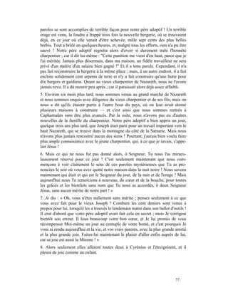 paroles se sont accomplies de terrible façon pour notre père adoptif ! Un terrible
orage est venu, la foudre a frappé trois fois la nouvelle bergerie, où se trouvaient
déjà, en ce jour où elle venait d'être achevée, mille sept cents des plus belles
brebis. Tout a brûlé en quelques heures, et, malgré tous les efforts, rien n'a pu être
sauvé ! Notre père adoptif regretta alors d'avoir si durement trahi l'honnête
charpentier ; car il dit lui-même : "Cette punition me vient d'en haut, parce que je
l'ai méritée. Jamais plus désormais, dans ma maison, un fidèle travailleur ne sera
privé d'un statère d'un salaire bien gagné !" Et il a tenu parole. Cependant, il n'a
pas fait reconstruire la bergerie à la même place ; mais, à un autre endroit, il a fait
enclore solidement cent arpents de terre et n'y a fait construire qu'une hutte pour
dix bergers et gardiens. Quant au vieux charpentier de Nazareth, nous ne l'avons
jamais revu. Il a dû mourir peu après ; car il paraissait alors déjà assez affaibli.
5. Environ six mois plus tard, nous sommes venus au grand marché de Nazareth
et nous sommes enquis avec diligence du vieux charpentier et de ses fils; mais on
nous a dit qu'ils étaient partis à l'autre bout du pays, où on leur avait donné
plusieurs maisons à construire — et c'est ainsi que nous sommes rentrés à
Capharnaüm sans être plus avancés. Par la suite, nous n'avons pas eu d'autres
nouvelles de la famille du charpentier. Notre père adoptif a bien appris un jour,
quelque trois ans plus tard, que Joseph était parti pour un travail important vers le
haut Nazareth, qui se trouve dans la montagne du côté de la Samarie. Mais nous
n'avons plus jamais rencontré aucun des siens ! Pourtant, j'aurais bien voulu faire
plus ample connaissance avec le jeune charpentier, qui, à ce que je savais, s'appe-
lait Jésus !
6. Mais ce qui ne nous fut pas donné alors, ô Seigneur, Tu nous l'as miracu-
leusement réservé pour ce jour ! C'est seulement maintenant que nous com-
mençons à voir clairement le sens de ces paroles mystérieuses que Tu as pro-
noncées le soir où vous avez quitté notre maison dans la nuit noire ! Nous savons
maintenant qui était et qui est le Seigneur du jour, de la nuit et de l'orage ! Mais
aujourd'hui nous Te remercions à nouveau, du cœur et de la bouche, pour toutes
les grâces et les bienfaits sans nom que Tu nous as accordés, ô doux Seigneur
Jésus, sans aucun mérite de notre part ! »
7. Je dis : « Oh, vous n'êtes nullement sans mérite ; pensez seulement à ce que
vous avez fait pour le vieux Joseph ! Combien les cent deniers sont venus à
propos pour lui, lorsqu'il les a trouvés le lendemain matin dans son ballot d'outils !
Il crut d'abord que votre père adoptif avait fait cela en secret ; mais Je corrigeai
bientôt son erreur. Il loua beaucoup votre bon cœur, et Je lui promis de vous
récompenser Moi-même un jour au centuple de votre bonté, et c'est pourquoi Je
vous ai rendu aujourd'hui et la vie, et vos vrais parents, avec la plus grande amitié
et la plus grande joie. Faites-lui maintenant le plaisir d'aller enfin auprès de lui,
car sa joie est aussi la Mienne ! »
8. Alors seulement elles allèrent toutes deux à Cyrénius et l'étreignirent, et il
pleura de joie comme un enfant.




                                                                                57
 