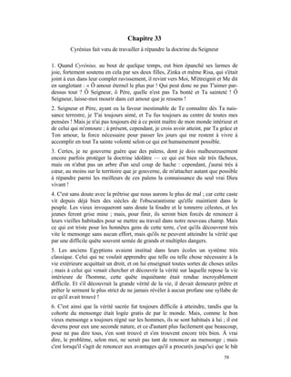 Chapitre 33
        Cyrénius fait vœu de travailler à répandre la doctrine du Seigneur

1. Quand Cyrénius, au bout de quelque temps, eut bien épanché ses larmes de
joie, fortement soutenu en cela par ses deux filles, Zinka et même Risa, qui s'était
joint à eux dans leur complet ravissement, il revint vers Moi, M'étreignit et Me dit
en sanglotant : « Ô amour éternel le plus pur ! Qui peut donc ne pas T'aimer par-
dessus tout ? Ô Seigneur, ô Père, quelle n'est pas Ta bonté et Ta sainteté ! Ô
Seigneur, laisse-moi mourir dans cet amour que je ressens !
2. Seigneur et Père, ayant eu la faveur inestimable de Te connaître dès Ta nais-
sance terrestre, je T'ai toujours aimé, et Tu fus toujours au centre de toutes mes
pensées ! Mais je n'ai pas toujours été à ce point maître de mon monde intérieur et
de celui qui m'entoure ; à présent, cependant, je crois avoir atteint, par Ta grâce et
Ton amour, la force nécessaire pour passer les jours qui me restent à vivre à
accomplir en tout Ta sainte volonté selon ce qui est humainement possible.
3. Certes, je ne gouverne guère que des païens, dont je dois malheureusement
encore parfois protéger la doctrine idolâtre — ce qui est bien sûr très fâcheux,
mais on n'abat pas un arbre d'un seul coup de hache : cependant, j'aurai très à
cœur, au moins sur le territoire que je gouverne, de m'attacher autant que possible
à répandre parmi les meilleurs de ces païens la connaissance du seul vrai Dieu
vivant !
4. C'est sans doute avec la prêtrise que nous aurons le plus de mal ; car cette caste
vit depuis déjà bien des siècles de l'obscurantisme qu'elle maintient dans le
peuple. Les vieux invoqueront sans doute la foudre et le tonnerre célestes, et les
jeunes feront grise mine ; mais, pour finir, ils seront bien forcés de renoncer à
leurs vieilles habitudes pour se mettre au travail dans notre nouveau champ. Mais
ce qui est triste pour les honnêtes gens de cette terre, c'est qu'ils découvrent très
vite le mensonge sans aucun effort, mais qu'ils ne peuvent atteindre la vérité que
par une difficile quête souvent semée de grands et multiples dangers.
5. Les anciens Egyptiens avaient institué dans leurs écoles un système très
classique. Celui qui ne voulait apprendre que telle ou telle chose nécessaire à la
vie extérieure acquittait un droit, et on lui enseignait toutes sortes de choses utiles
; mais à celui qui venait chercher et découvrir la vérité sur laquelle repose la vie
intérieure de l'homme, cette quête inquiétante était rendue incroyablement
difficile. Et s'il découvrait la grande vérité de la vie, il devait demeurer prêtre et
prêter le serment le plus strict de ne jamais révéler à aucun profane une syllabe de
ce qu'il avait trouvé !
6. C'est ainsi que la vérité sacrée fut toujours difficile à atteindre, tandis que la
cohorte du mensonge était logée gratis de par le monde. Mais, comme le bon
vieux mensonge a toujours régné sur les hommes, ils se sont habitués à lui ; il est
devenu pour eux une seconde nature, et ce d'autant plus facilement que beaucoup,
pour ne pas dire tous, s'en sont trouvé et s'en trouvent encore très bien. À vrai
dire, le problème, selon moi, ne serait pas tant de renoncer au mensonge ; mais
c'est lorsqu'il s'agit de renoncer aux avantages qu'il a procurés jusqu'ici que le bât
                                                                                58
 