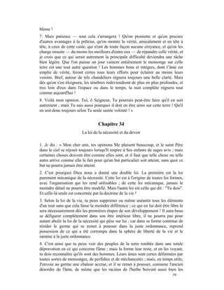 blesse !
7. Mais patience — tout cela s'arrangera ! Qu'on promette et qu'on procure
d'autres avantages à la prêtrise, qu'on montre la vérité, amicalement et en tête à
tête, à ceux de cette caste, qui n'ont de toute façon aucune croyance, et qu'on les
charge ensuite — du moins les meilleurs d'entre eux — de répandre celle vérité, et
je crois que ce qui serait autrement la principale difficulté deviendra une tâche
bien légère. Que l'on puisse un jour vaincre entièrement le mensonge sur celle
terre est une tout autre question ! Les hommes bons et intègres, dont l’âme est
emplie de vérité, feront certes tous leurs efforts pour éclairer au moins leurs
voisins. Bref, autour de tels chandeliers régnera toujours une belle clarté. Mais
dès qu'on s'en éloignera, les ténèbres redeviendront de plus en plus profondes, et
tres loin d'eux dans l'espace ou dans le temps, la nuit complète régnera tout
comme aujourd'hui !
8. Voilà mon opinion. Toi, ô Seigneur, Tu pourrais peut-être faire qu'il en soit
autrement ; mais Tu sais aussi pourquoi il doit en être ainsi sur cette terre ! Qu'il
en soit donc toujours selon Ta seule sainte volonté ! »


                                   Chapitre 34
                         La loi de la nécessité et du devoir

1. Je dis : « Mon cher ami, tes opinions Me plaisent beaucoup, et le saint Père
dans le ciel se réjouit toujours lorsqu'Il inspire à Ses enfants de sages avis ; mais
certaines choses doivent être comme elles sont, et il faut que telle chose ou telle
autre arrive comme elle le fait pour qu'un but particulier soit atteint, sans quoi ce
but ne pourra jamais être atteint.
2. C'est pourquoi Dieu nous a donné une double loi. La première est la loi
purement mécanique de la nécessité. Cette loi est à l'origine de toutes les formes,
avec l'organisation qui les rend utilisables ; de cette loi mécanique, jamais le
moindre détail ne pourra être modifié. Mais l'autre loi est celle qui dit : "Tu dois".
Et celle-là seule est concernée par la doctrine de la vie !
3. Selon la loi de la vie, tu peux supprimer ou même anéantir tous les éléments
d'un tout sans que cela fasse la moindre différence ; ce qui en lui doit être libre le
sera nécessairement dès les premières étapes de son développement ! Il aura beau
se défigurer complètement dans son être intérieur libre, il ne pourra pas pour
autant abolir la loi de la nécessité qui pèse sur lui ; car dans sa forme continue de
résider le germe qui se remet à pousser dans la juste ordonnance, reprend
possession de ce qui a été corrompu dans la sphère de liberté de la vie et le
ramène à la juste ordonnance.
4. C'est ainsi que tu peux voir des peuples de la terre tombés dans une totale
dépravation en ce qui concerne l'âme ; mais la forme leur reste, et en les voyant,
tu dois reconnaître qu'ils sont des hommes. Leurs âmes sont certes déformées par
toutes sortes de mensonges, de perfidies et de méchancetés ; mais, en temps utile,
J'envoie au germe une chaleur accrue, et il se remet à pousser, consume l'ancien
désordre de l'âme, de même que les racines de l'herbe boivent aussi bien les
                                                                               59
 