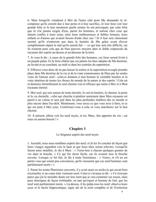 6. Mais lorsqu'ils viendront à Moi de l'autre côté pour Me demander la ré-
compense qu'ils croient due à leur peine et à leur sacrifice, Je leur ferai voir leur
grande folie et Je leur montrerai quelle misère ils ont provoquée, par cette folie
que Je n'ai jamais exigée d'eux, parmi les hommes, et surtout chez ceux qui
étaient confiés à leurs soins, ainsi leurs malheureuses et faibles femmes, leurs
enfants et d'autres qui avaient besoin d'aide chez eux ! Et il leur sera clairement
montré qu'ils n'entreront pas dans la lumière de Ma grâce avant d'avoir
complètement réparé le mal qu'ils auront fait — ce qui leur sera très difficile, car
ils n'auront pour cela que de bien pauvres moyens dans le faible crépuscule du
royaume des esprits au-dessus et au-dessous de la terre.
7. Je vous le dis : à cause de la grande folie des hommes, ces lieux seront livrés à
un peuple païen. Et Je ferai châtier par ces païens les faux adeptes de Ma doctrine,
au levant et au couchant, au midi et dans les contrées du septentrion.
8. Efforcez-vous donc de ne pas laisser la sottise et la superstition aveugle prendre
place dans Ma doctrine de la vie et de la vraie connaissance de Dieu par les seules
voies de l'amour actif ; celui-ci donnera à tout homme la véritable lumière et la
vraie intuition de toutes les choses du monde de la nature et des esprits ! Cela est
et demeure éternellement le seul chemin vrai et efficace qui mène à Moi et à Mon
royaume éternel.
9. Moi seul, qui suis amour de toute éternité, Je suis la lumière, le chemin, la porte
et la vie éternelle ; celui qui cherche à pénétrer autrement dans Mon royaume est
pareil à un voleur et sera jeté dans les plus profondes ténèbres dès ce monde et
plus encore dans l'au-delà. Maintenant, vous savez ce que vous avez à faire, et ce
qui est juste à Mes yeux. Conformez-vous à cela, et vous marcherez sur le bon
chemin.
10. À présent, allons voir les neuf noyés, et toi, Marc, fais apporter du vin ; car
nous en aurons besoin ! »


                                   Chapitre 3
                        Le Seigneur auprès des neuf noyés

1. Aussitôt, nous nous rendîmes auprès des neuf, et Je les fis coucher de façon que
leurs visages regardent vers le haut et que leurs têtes soient relevées. Lorsqu'ils
furent ainsi installés, Je dis à Marc : « Verse-leur à chacun quelques gouttes de
vin dans la bouche. » Ce qui fut chose facile, car ils avaient tous la bouche
ouverte. Lorsque ce fut fait, Je dis à toute l'assistance : « Venez, et s'il en est
parmi vous qui soient peu convaincus, qu'ils s'assurent que ces neuf hommes sont
parfaitement morts ! »
2. Parmi les trente Pharisiens convertis, il y avait aussi un médecin qui savait bien
reconnaître si un corps était vraiment mort. Celui-ci s'avança et dit : « Ce n'est pas
parce que j'ai le moindre doute sur leur mort que je vais examiner ces noyés, mais
pour témoigner de façon irréfutable, en tant qu'expert et homme de l'art, que les
neuf sont parfaitement morts. » Là-dessus, il les palpa tous les neuf, observa leurs
yeux et le faciès hippocratique, signe sûr de la mort complète et de l'extinction
                                                                                6
 