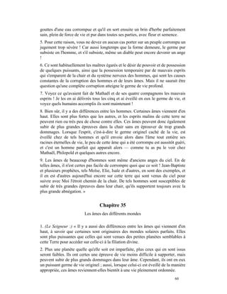 gouttes d'une eau corrompue et qu'il en sort ensuite un brin d'herbe parfaitement
sain, plein de force de vie et pur dans toutes ses parties, avec fleur et semence.
5. Pour cette raison, vous ne devez en aucun cas porter sur un peuple corrompu un
jugement trop sévère ! Car aussi longtemps que la forme demeure, le germe pur
subsiste en l'homme, et s'il subsiste, même un diable peut encore devenir un ange
!
6. Ce sont habituellement les maîtres égarés et le désir de pouvoir et de possession
de quelques puissants, ainsi que la possession temporaire par de mauvais esprits
qui s'emparent de la chair et du système nerveux des hommes, qui sont les causes
constantes de la corruption des hommes et de leurs âmes. Mais il ne saurait être
question qu'une complète corruption atteigne le germe de vie profond.
7. Voyez ce qu'avaient fait de Mathaël et de ses quatre compagnons les mauvais
esprits ! Je les en ai délivrés tous les cinq et ai éveillé en eux le germe de vie, et
voyez quels humains accomplis ils sont maintenant !
8. Bien sûr, il y a des différences entre les hommes. Certaines âmes viennent d'en
haut. Elles sont plus fortes que les autres, et les esprits malins de cette terre ne
peuvent rien ou très peu de chose contre elles. Ces âmes peuvent donc également
subir de plus grandes épreuves dans la chair sans en éprouver de trop grands
dommages. Lorsque l'esprit, c'est-à-dire le germe originel caché de la vie, est
éveillé chez de tels hommes et qu'il envoie alors dans l'âme tout entière ses
racines éternelles de vie, le peu de cette âme qui a été corrompu est aussitôt guéri,
et c'est un homme parfait qui apparaît alors — comme tu as pu le voir chez
Mathaël, Philopold et quelques autres encore.
9. Les âmes de beaucoup d'hommes sont même d'anciens anges du ciel. En de
telles âmes, il n'est certes pas facile de corrompre quoi que ce soit ! Jean-Baptiste
et plusieurs prophètes, tels Moïse, Elie, Isaïe et d'autres, en sont des exemples, et
il en est d'autres aujourd'hui encore sur cette terre qui sont venus du ciel pour
suivre avec Moi l'étroit chemin de la chair. De tels hommes sont susceptibles de
subir de très grandes épreuves dans leur chair, qu'ils supportent toujours avec la
plus grande abnégation. »


                                   Chapitre 35
                          Les âmes des différents mondes

1. (Le Seigneur :) « Il y a aussi des différences entre les âmes qui viennent d'en
haut, à savoir que certaines sont originaires des mondes solaires parfaits. Elles
sont plus puissantes que celles qui sont venues des petites planètes semblables à
cette Terre pour accéder sur celle-ci à la filiation divine.
2. Plus une planète quelle qu'elle soit est imparfaite, plus ceux qui en sont issus
seront faibles. Ils ont certes une épreuve de vie moins difficile à supporter, mais
peuvent subir de plus grands dommages dans leur âme. Cependant, ils ont en eux
un puissant germe de vie originel ; aussi, lorsque celui-ci est éveillé de la manière
appropriée, ces âmes reviennent-elles bientôt à une vie pleinement ordonnée.
                                                                               60
 