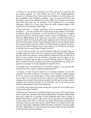 3. Enfin, et ce sont les plus nombreuses, il y a les âmes nées sur cette terre dès
leur origine première. Ce sont celles-là qui sont le plus fondamentalement
destinées à la filiation divine. Elles sont les plus faibles et, en elles-mêmes, les
plus susceptibles d'une complète corruption ; mais, là encore, cela n'arrive pas
facilement, car, pour une centaine de ces âmes faibles, il y a toujours une ou deux
âmes fortes d'en haut qui les protègent et les empêchent de se corrompre
totalement. Même s'il se trouve parmi elles des brebis vraiment égarées, elles
seront elles aussi retrouvées en leur temps.
4. Mais toute âme — si faible, impuissante, usée et corrompue qu'elle soit par
elle-même — a en elle un germe de vie originel qui ne peut jamais se corrompre.
Il suffit que l'âme, avec le temps, en arrive au point où le germe de vie originel
peut être réveillé en elle pour qu'elle retrouve aussitôt la béatitude et soit de
nouveau capable d'amour et de sagesse en toute chose, et qu'elle redevienne un
aussi bon enfant du Très-Haut qu'un esprit angélique devenu homme ou qu'une
âme d'un soleil central, d'un des soleils planétaires mineurs ou de n'importe lequel
de ces autres mondes terrestres, obscurs et n'émettant par eux-mêmes aucune lu-
mière, qui sont plus nombreux dans le vaste espace de la Création que les grains
de sable de la mer et que les brins d'herbe de la terre.
5. L'un de ceux qui, parmi vous, sont des humains déjà plus accomplis, peut par
exemple imposer les mains à l'un de ces pécheurs encore stupides et superstitieux
qui sont comme des animaux, ou bien l'effleurer plusieurs fois de ses mains de la
racine du nez jusqu'au creux de l'estomac en passant par les tempes, ce qui
plongera cet homme dans un état de sommeil extatique. Dans ce sommeil, son
âme, si troublée soit-elle, est libérée des esprits qui tourmentent son corps, et le
germe de vie originel se met très rapidement à agir dans l'âme.
6. Interrogez alors cet homme dans son sommeil extatique, et vous recevrez des
réponses dont votre science s'étonnera au plus haut point !
7. Lorsque, au bout de peu de temps et sur sa propre demande, qui doit être
respectée, on réveille cet homme et le ramène à la vie terrestre, le germe originel
de vie est revenu à son état de repos, et l'âme, ayant réintégré ses anciens liens
avec la chair, ne se souvient de rien de ce qui lui est arrivé pendant le sommeil
extatique de son corps. Elle n'a pas la plus petite idée de toute la science qu'elle a
exprimée par la bouche du corps, et, en elle-même, elle est de nouveau aussi
stupide et superstitieuse qu'elle l'était auparavant.
8. Cela doit vous montrer qu'au fond, aucune âme ne peut être si corrompue qu'on
ne puisse plus jamais la guérir.
9. Bien des âmes auront certes besoin d'un temps assez long, ici-bas et plus encore
dans l'au-delà, pour atteindre cette fermeté indépendante et salutaire indispensable
pour que le germe de vie originel s'éveille pleinement dans l'âme et puisse la
pénétrer dans toutes ses parties. Mais croire que cet acte de vie est impossible et
ne peut réussir pour telle ou telle âme qui paraît foncièrement et entièrement
corrompue serait un aussi grave péché contre l'amour et la sagesse divines que
celui que l'âme jugée condamnée semble elle-même commettre en tant que rebut
de l'enfer, apparaissant aux yeux du monde qui la juge comme un amas de péchés
aussi haut et dense qu'une montagne. »
                                                                               61
 