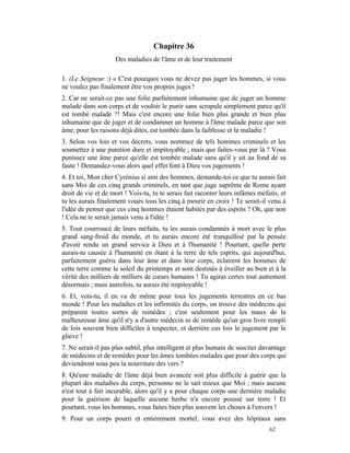 Chapitre 36
                    Des maladies de l'âme et de leur traitement

1. (Le Seigneur :) « C'est pourquoi vous ne devez pas juger les hommes, si vous
ne voulez pas finalement être vos propres juges !
2. Car ne serait-ce pas une folie parfaitement inhumaine que de juger un homme
malade dans son corps et de vouloir le punir sans scrupule simplement parce qu'il
est tombé malade ?! Mais c'est encore une folie bien plus grande et bien plus
inhumaine que de juger et de condamner un homme à l'âme malade parce que son
âme, pour les raisons déjà dites, est tombée dans la faiblesse et la maladie !
3. Selon vos lois et vos décrets, vous nommez de tels hommes criminels et les
soumettez à une punition dure et impitoyable ; mais que faites-vous par là ? Vous
punissez une âme parce qu'elle est tombée malade sans qu'il y ait au fond de sa
faute ! Demandez-vous alors quel effet font à Dieu vos jugements !
4. Et toi, Mon cher Cyrénius si ami des hommes, demande-toi ce que tu aurais fait
sans Moi de ces cinq grands criminels, en tant que juge suprême de Rome ayant
droit de vie et de mort ! Vois-tu, tu te serais fait raconter leurs infâmes méfaits, et
tu les aurais finalement voués tous les cinq à mourir en croix ! Te serait-il venu à
l'idée de penser que ces cinq hommes étaient habités par des esprits ? Oh, que non
! Cela ne te serait jamais venu à l'idée !
5. Tout courroucé de leurs méfaits, tu les aurais condamnés à mort avec le plus
grand sang-froid du monde, et tu aurais encore été tranquillisé par la pensée
d'avoir rendu un grand service à Dieu et à l'humanité ! Pourtant, quelle perte
aurais-tu causée à l'humanité en ôtant à la terre de tels esprits, qui aujourd'hui,
parfaitement guéris dans leur âme et dans leur corps, éclairent les hommes de
cette terre comme le soleil du printemps et sont destinés à éveiller au bien et à la
vérité des milliers de milliers de cœurs humains ! Tu agiras certes tout autrement
désormais ; mais autrefois, tu aurais été impitoyable !
6. Et, vois-tu, il en va de même pour tous les jugements terrestres en ce bas
monde ! Pour les maladies et les infirmités du corps, on trouve des médecins qui
préparent toutes sortes de remèdes ; c'est seulement pour les maux de la
malheureuse âme qu'il n'y a d'autre médecin ni de remède qu'un gros livre rempli
de lois souvent bien difficiles à respecter, et derrière ces lois le jugement par le
glaive !
7. Ne serait-il pas plus subtil, plus intelligent et plus humain de susciter davantage
de médecins et de remèdes pour les âmes tombées malades que pour des corps qui
deviendront sous peu la nourriture des vers ?
8. Qu'une maladie de l'âme déjà bien avancée soit plus difficile à guérir que la
plupart des maladies du corps, personne ne le sait mieux que Moi ; mais aucune
n'est tout à fait incurable, alors qu'il y a pour chaque corps une dernière maladie
pour la guérison de laquelle aucune herbe n'a encore poussé sur terre ! Et
pourtant, vous les hommes, vous faites bien plus souvent les choses à l'envers !
9. Pour un corps pourri et entièrement mortel, vous avez des hôpitaux sans
                                                                                62
 