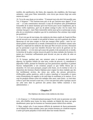 nombre, des apothicaires, des bains, des onguents, des emplâtres, des breuvages
salutaires ; mais pour l'âme immortelle, vous n'avez pas encore érigé une seule
maison de santé !
10. Tu te dis sans doute en toi-même : "Comment tout cela eût-il été possible sans
Toi, ô Seigneur ? "Où l'aurions-nous pris et de qui l'aurions-nous appris?" Il est
vrai — et cette connaissance nécessite à coup sûr d'explorer plus profondément
l'ensemble de la nature humaine qu'il n'est besoin pour savoir simplement, par la
bonne vieille expérience, quel suc de plante soulage le plus vite les maux d'un
estomac trop gavé ; mais l'âme immortelle mérite aussi qu'on se préoccupe un peu
plus de sa constitution complexe que de la constitution d'un estomac trop rempli
par goinfrerie !
11. Il est vrai que de tout temps, des médecins des âmes emplis de l'esprit de Dieu
ont été envoyés en ce monde et ont prêché la bonne voie de la guérison des âmes.
Beaucoup en ont tenu compte et n'ont pas manqué d'être guéris ; mais les soi-
disant grands et puissants de ce monde continuaient de se considérer comme sains
d'esprit et, méprisant les médecins des âmes par Moi envoyés sur terre, finissaient
par les persécuter et par leur interdire d'exercer leur œuvre de guérison sur les
âmes malades — et c'est ainsi qu'à cause des grands et des puissants de ce monde,
la doctrine de la grâce comme moyen de guérir les âmes malades des hommes n'a
jamais pu s’enraciner suffisamment pour devenir un jour un arbre de salut en
pleine force.
12. Et lorsque, quelque part, une semence saine et puissante était pourtant
déposée, les égoïstes enfants de cette terre, avides de pouvoir, s'y entendaient à
dépouiller l'arbre, prenant les branches qui leur paraissaient superflues et grattant
l'écorce indispensable à son existence jusqu'à ce que l'arbre finisse par se
dessécher. Et c'est aussi pourquoi, jusqu'à cette heure, on n'a institué et mis à la
disposition des hommes d'autres hôpitaux pour soigner les âmes malades que des
lois terriblement sévères, des mises aux arrêts, des prisons préventives,
d'effroyables geôles punitives, enfin le glaive tranchant et inexorable et toutes
sortes d'instruments de supplice et de mort dans la souffrance et le martyre. Et ce
sont les produits d'âmes certes très malades elles aussi, mais fortes ; ce sont donc
celles-ci qu'il faut secourir avant tout, si l'on veut parvenir enfin à quelque succès
sur cette terre dans la guérison des petites âmes faibles soumises à leur
administration. »


                                   Chapitre 37
                 Des hôpitaux des âmes et des médecins des âmes

1. (Le Seigneur :) « Voilà précisément pourquoi J'ai dû venir en personne sur cette
terre, afin d'édifier pour toutes les âmes malades un hôpital des âmes qui agira
durablement, parce que les hommes ne l'auraient jamais réalisé d'eux-mêmes,
2. Mais, malgré cela, il sera toujours difficile de maintenir de façon permanente
un tel hôpital des âmes malades, parce que certains hommes en viendront toujours
à sentir qu'il porte préjudice à leurs droits dans leur monde illusoire.
                                                                               63
 