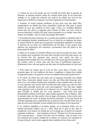 3. L'amour de soi et du monde, qui est le souffle de l'enfer dans la poitrine de
l'homme, se dressera toujours contre lui, refusera d'être guéri de ses mauvaises
maladies et ne voudra pas renoncer aux moyens du monde que sont les lois
rigoureuses et difficiles à respecter, avec leurs jugements et leurs punitions.
4. Pourtant, ils seront toujours nombreux en tous lieux ceux qui, après Moi,
maintiendront cet hôpital des âmes aujourd'hui fondé par Moi pour le grand
nombre de ceux qui voudront en faire usage. Certes, ces véritables hôpitaux
auront bien des choses à supporter pour l'amour de Mon vrai nom vivant et
souvent beaucoup à souffrir des âmes certes puissantes en ce monde, mais elles-
mêmes très malades : mais Je saurai les protéger Moi-même !
5. Si pourtant des âmes humaines de ce monde trop malades et obstinées dans le
mal entendaient détruire complètement l'un ou l'autre de ces hôpitaux des âmes,
Je saurais bientôt les arrêter par un jugement extraordinaire approprié et remettre
la guérison de ces âmes aux établissements de l'au-delà, ce qui, jusqu'à cette
guérison qui progressera très lentement, occasionnera bien des pleurs et des
grincements de dents !
6. Même en ce monde, les remèdes efficaces ont souvent un goût très amer ; mais
les remèdes pour la guérison des âmes dans l'au-delà seront bien plus amers, car
ils doivent être très puissants pour pouvoir ainsi guérir une âme si
dangereusement malade qu'il n'y avait plus pour elle aucune guérison possible ici-
bas. Guéries, elles le seront, mais cela sera long et terriblement rigoureux !
Bienheureux donc celui qui guérira son âme dans les établissements de cette terre
!
7. Pour toutes les raisons que Je viens de dire, soyez donc à l'avenir, vous,
puissants juges, de vrais médecins des âmes, et appliquez à chaque âme malade
un jugement propre à sa guérison, et non à son dépérissement plus grand encore !
8. En vérité, de même que vous aurez, par un jugement lui-même très malade
dans l'âme, rendu plus malade encore une âme qui l'était déjà beaucoup, ainsi
serez-vous vous-mêmes d'autant plus misérables et plus malades dans votre âme,
et votre guérison sera ensuite dans l'au-delà bien plus amère que celle de l'âme
rendue plus misérable encore par votre cruel jugement ! Car cette âme, malgré
votre jugement cruel et absurde, est et demeure une fois malade, et pourra ainsi
dans l'au-delà se rétablir par une seule guérison ; mais l'âme d'un juge
déraisonnable tombera doublement, après chaque jugement cruel et dépravé, dans
la maladie même de l'âme qu'elle vient de juger sévèrement, et fera croître ainsi
nécessairement du double sa propre perversion essentielle. Il n'est pas besoin de
réfléchir longtemps pour comprendre que la guérison dans l'au-delà d'une âme de
juge devenue aussi misérable et aussi malade sera très longue et très rigoureuse !
9. Si, médecin malhabile et toi-même malade, on te demande d'aller voir un
homme gravement malade, que tu y ailles attiré par le gain et que, dans ta
maladresse, tu lui donnes un remède qui ne le soulage pas, et parfois au contraire
augmente sa détresse — quel avantage en tires-tu ? Puisque tu ne l'as pas secouru,
tu ne seras pas payé — comme c'est chez vous la coutume ; mais en outre, tu as
été contaminé par la grave maladie de ce patient, et à présent, non seulement tu
n'as pas été payé, mais tu dois supporter deux maladies au lieu d'une seule !
                                                                             64
 