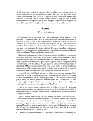 10. Si ensuite on envoie à ta place un médecin habile, ne va-t-il pas guérir ton
ancien patient par un unique remède approprié, alors que pour toi qui es main-
tenant atteint de deux maux, il devra à coup sûr recourir à un double remède pour
tenter de te secourir ? Et ce double remède causera à coup sûr dans ta chair
malade une révolution pour le moins deux fois plus violente que celle opérée par
le remède simple chez le simple malade que tu auras traité précédemment. »


                                  Chapitre 38
                               De la véritable justice

1. (Le Seigneur :) « Je pense que vous avez bien compris cela à présent, et c'est
pourquoi Je vous dirai encore : cela ne veut pas dire que vous devez maintenant, à
cause de ce que Je vous ai dit, détruire toutes les prisons et tous les lieux de
détention, qui restent un mal nécessaire contre le grand mal que sont des âmes très
malades, ni briser toutes les chaînes et toutes les épées ; oh non, ce n’est pas du
tout cela ! Au contraire, les âmes atteintes de graves maladies contagieuses
doivent être soigneusement isolées des âmes saines et maintenues sous bonne
garde jusqu'à ce qu'elles soient foncièrement guéries.
2. Mais ce ne sont pas votre colère et votre ressentiment qui doivent les maintenir
solidement enfermées, mais votre grand amour du prochain et le profond souci,
inséparable de cet amour, d'assurer si possible leur complète guérison ! Si le juste
esprit d'amour vous indique que, pour tel ou tel grand malade, une potion amère
est nécessaire, ne la lui refusez pas, car ce serait une pitié bien inopportune et
prématurée ! Mais vous ne devez donner cette potion amère au grand malade que
par amour véritable, car c'est ainsi qu'elle produira chez lui à coup sûr la guérison
souhaitée, et qu'une grande partie de la bénédiction retombera sur vous !
3. Le remède que J'ai d'abord ordonné ce soir-là pour les cinq possédés n'était
assurément ni doux, ni d'un goût agréable ; mais Mon grand amour pour eux l'a
reconnu indispensable à leur complète guérison, et c'est pourquoi cette amère
potion fut de Ma part un grand acte d'amour envers eux. Le lendemain, ils n'en
furent que plus vite guéris de tous leurs maux, et ils vous diront si un seul d'entre
eux Me garde rancune pour l'amère potion qu'il a dû boire !
4. Mais si un homme animé seulement par la colère et la soif de vengeance
tourmente et martyrise un criminel supposé de la façon la plus impitoyable, il
devient lui-même un bien plus grand criminel et devra un jour déguster une potion
d'autant plus amère.
5. Selon la mesure dont vous usez, il vous sera un jour rendu avec cette mesure !
À celui qui mesure avec un véritable amour, il sera rendu un jour dans la même
mesure ; mais à celui qui mesure dans la colère et la vengeance, il sera rendu un
jour pour sa guérison exactement le même remède, mais dans une mesure plus
que doublée, et il ne sortira pas du sévère établissement de l'au-delà une seconde
plus tôt qu'il ne faudra pour que chacune des fibres endurcies de son âme
devienne blanche et douce comme la laine !
6. À présent que Je vous ai montré la vraie nature de l'homme et comment il est
                                                                              65
 