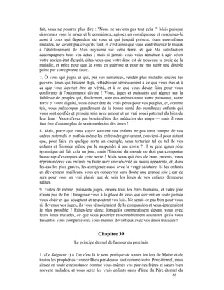 fait, vous ne pourrez plus dire : "Nous ne savions pas tout cela !" Mais puisque
désormais vous le savez et le connaissez, agissez en conséquence et enseignez-le
aussi à ceux qui dépendent de vous et qui jusqu'à présent, étant eux-mêmes
malades, ne savent pas ce qu'ils font, et c'est ainsi que vous contribuerez le mieux
à l'établissement de Mon royaume sur cette terre, et que Ma satisfaction
accompagnera tous vos actes ; mais si jamais vous vous remettez à agir selon
votre ancien état d'esprit, dites-vous que votre âme est de nouveau la proie de la
maladie, et priez pour que Je vous en guérisse et pour ne pas subir une double
peine par votre propre faute.
7. Ô vous qui jugez et qui, par vos sentences, rendez plus malades encore les
pauvres âmes qui l'étaient déjà, réfléchissez sérieusement à ce que vous êtes et à
ce que vous devriez être en vérité, et à ce que vous devez faire pour vous
conformer à l'ordonnance divine ! Vous, juges et puissants qui régnez sur la
faiblesse de peuples qui, finalement, sont eux-mêmes toute votre puissance, votre
force et votre dignité, vous devez être de vrais pères pour vos peuples, et, comme
tels, vous préoccuper grandement de la bonne santé des nombreux enfants qui
vous sont confiés et prendre soin avec amour et un vrai souci paternel du bien de
leur âme ! Vous n'avez pas besoin d'être des médecins des corps — mais il vous
faut être d'autant plus de vrais médecins des âmes !
8. Mais, parce que vous voyez souvent vos enfants ne pas tenir compte de vos
ordres paternels et parfois même les enfreindre gravement, convient-il pour autant
que, pour faire en quelque sorte un exemple, vous torturiez tel ou tel de vos
enfants et finissiez même par le suspendre à une croix ?! Il se peut qu'un père
tyrannique ait fait cela un jour, mais l'histoire du monde ne doit pas comporter
beaucoup d'exemples de cette sorte ! Mais vous qui êtes de bons parents, vous
réprimanderez vos enfants en faute avec une sévérité au moins apparente, et, dans
les cas les plus graves, les corrigerez aussi avec la verge salutaire. Si les enfants
en deviennent meilleurs, vous en concevrez sans doute une grande joie ; car ce
sera pour vous un vrai plaisir que de voir les âmes de vos enfants demeurer
saines.
9. Faites de même, puissants juges, envers tous les êtres humains, et votre joie
n'aura pas de fin ! Imaginez-vous à la place de ceux qui doivent en toute justice
vous obéir et qui acceptent et respectent vos lois. Ne serait-ce pas bon pour vous
si, devenus vos juges, ils vous témoignaient de la compassion et vous épargnaient
le plus possible ? Faites-leur donc, lorsqu'ils comparaissent devant vous avec
leurs âmes malades, ce que vous pourriez raisonnablement souhaiter qu'ils vous
fassent si vous comparaissiez vous-mêmes devant eux avec vos âmes malades !


                                  Chapitre 39
                    Le principe éternel de l'amour du prochain

1. (Le Seigneur :) « Car c'est là le sens pratique de toutes les lois de Moïse et de
toutes les prophéties : aimez Dieu par-dessus tout comme votre Père éternel, mais
aimez en toute circonstance comme vous-mêmes vos pauvres frères et sœurs bien
souvent malades, et vous serez les vrais enfants sains d'âme du Père éternel du
                                                                              66
 
