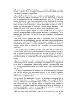 ciel, aussi parfaits qu'il l'est Lui-même — ce à quoi précisément vous êtes
destinés ! Car celui qui ne devient pas aussi parfait que son Père céleste n'ira pas à
Lui pour dîner éternellement à Sa table.
2. Tu as là, Mon cher Cyrénius, tout ce que tu considérais jusqu'ici comme une
maladie du monde difficile à vaincre ! Il est vrai que le mensonge, si enraciné
chez les hommes de ce monde, est difficile à combattre, parce qu'il est une grave
maladie chronique de l'âme ; mais on peut facilement se débarrasser du mensonge
par la vérité, qui naît de l'amour comme la lumière naît de la flamme. Mais quand
tu n'as besoin que d'une lumière pour éclairer une chambre obscure, qui louera ta
sagesse si tu préfères mettre le feu à cette chambre et ainsi la détruire ? C'est
pourquoi Ma parole et Ma doctrine ne doivent pas se répandre par le glaive !
3. Lorsque tu veux soigner quelqu'un qui souffre d'une blessure, tu ne dois pas, à
côté de la blessure à guérir, lui en infliger une nouvelle dix fois plus grave ; car si
tu faisais cela, il eût mieux valu pour le blessé que son ancienne blessure ne fût
pas soignée !
4. En vérité, celui qui répandra Ma parole et Ma doctrine l'épée à la main ne
recevra de Moi aucune bénédiction pour son zèle, mais se précipitera lui-même
dans les plus profondes ténèbres ! Si, la nuit, tu éclaires une pièce avec de bonnes
lampes à huile, tous ceux qui y seront recevront une agréable lumière ; mais si tu
incendies toute la pièce, ils se mettront tous à te maudire et te fuiront comme un
fou furieux.
5. Celui qui prêche pour le salut des âmes doit certes parler de façon audible, mais
aussi très douce, et ne pas crier comme un enragé qui écume de fureur et de colère
; car un homme qui écume de fureur n'améliore personne avec ses cris sauvages !
Ceux qui l'entendront commenceront par rire et se moquer de lui, et, si ses cris se
font plus méchants, ils finiront par le chasser du pays avec leurs bâtons et leurs
poings.
6. De même, nul ne doit chercher à se réconcilier avec son frère lorsqu'il sent en
son cœur l'aiguillon de la colère ; car il finit par s'échauffer lui-même en parlant et
par se fâcher, et non seulement il n'a pas amené son frère à la réconciliation, mais
il l'a au contraire excité dans l'autre sens et a fait encore reculer la bonne fin qu'il
se proposait !
7. Oui, lorsque vous répandrez Ma doctrine, vous devrez toujours faire bon visage
; car avec Ma doctrine, vous apportez aux hommes les plus aimables et les plus
réjouissantes nouvelles du ciel, et vous devez donc les leur annoncer avec la mine
la plus réjouie et la plus aimable ;
8. Si tu arrivais chez quelqu'un et l'invitais à un repas de fête, que dirait-il si tu
formulais ton invitation en disant : " Écoute, indigne pécheur maudit de Dieu !
Certes, je te hais à cause de tes péchés et par amour de la justice divine, mais je
suis malgré tout venu, avec tous les moyens de contrainte à ma disposition,
t'ordonner de venir à mon repas de fête, d'autant plus qu'en cas de résistance, je te
maudirais pour toujours ; mais si tu viens, tu peux du moins être assuré de ma
faveur et de ma bienveillance pour ce jour de fête !"
9. Dis-Moi quelle mine ferait l'invité à une telle invitation, et si le repas de fête
                                                                                 67
 