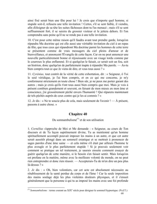 ainsi fixé serait bien une fête pour lui ! Je crois que n'importe quel homme, si
stupide soit-il, refusera une telle invitation ! Certes, s'il se sent faible, il viendra,
afin d'éloigner de sa tête les suites fâcheuses dont tu l'as menacé ; mais s'il se sent
suffisamment fort, il se saisira du grossier visiteur et le jettera dehors. Et l'on
comprendra sans peine qu'il ne se rende pas à une telle invitation.
10. C'est pour cette même raison qu'il faudra avant tout prendre garde, lorsqu'on
répandra Ma doctrine qui est elle aussi une véritable invitation du ciel à un repas
de fête, que tous ceux qui répandront Ma doctrine parmi les hommes de cette terre
se présentent comme de vrais messagers du ciel pleins d'amour et de
bienveillance, et annoncent l'Évangile de cette façon. Car on ne peut annoncer une
nouvelle particulièrement bonne et réjouissante avec un visage tordu comme par
le courroux le plus enflammé. Et si quelqu'un le faisait, ce serait soit un fou, soit
un histrion, donc quelqu'un de parfaitement inapte à répandre Ma parole. — As-tu
bien compris tout ce que Je viens de dire, et vous tous aussi ? »
11. Cyrénius, tout contrit de la vérité de cette exhortation, dit : « Seigneur, ô Toi
le seul véridique, je l'ai bien compris, et en ce qui me concerne, je m'y
conformerai strictement en toute chose ! Bien sûr, je ne peux me porter garant des
autres ; mais je crois qu'ils t'ont tous aussi bien compris que moi. Mais je vois à
présent combien grandement et souvent, en faisant de mon mieux en mon âme et
conscience, j'ai grossièrement péché envers l'humanité ! Qui réparera maintenant
de tels péchés auprès de ceux contre qui je les ai commis ? »
12. Je dis : « Ne te soucie plus de cela, mais seulement de l'avenir ! — À présent,
passons à autre chose. »


                                         Chapitre 40
                          Du somnambulisme(*) et de son utilisation

1. Cornélius s'approche de Moi et Me demande : « Seigneur, au cours de Ton
discours et de Ta leçon suprêmement divine, Tu as mentionné qu'un homme
spirituellement accompli pouvait imposer les mains à un autre, et que cet autre
serait aussitôt plongé dans un sommeil extatique et se mettrait à prononcer de
sages paroles d'une âme saine — et cela même s'il était par ailleurs l'homme le
plus aveugle et le plus parfaitement stupide ! Si je pouvais seulement voir
comment se pratique un tel traitement, je saurais ensuite comment essayer de
guérir quelqu'un de cette manière, si le besoin s'en faisait sentir. Mais lorsqu'on
est profane en la matière, même avec la meilleure volonté du monde, on ne peut
rien entreprendre et donc rien réussir. — Accepterais-Tu de m'en dire un peu plus
là-dessus ? »
2. Je dis : « Oh, bien volontiers, car cet acte est absolument nécessaire au
rétablissement de la santé perdue du corps et de l'âme ! Car la seule imposition
des mains soulage déjà les plus violentes douleurs physiques, et il s'ensuit
généralement que la personne à qui tu as imposé les mains avec une foi profonde

(*)
      Somnambulisme : terme courant au XIXe siècle pour désigner le sommeil hypnotique. (N.d.T.)
                                                                                          68
 