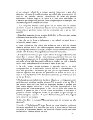 et une puissante volonté de la soulager devient clairvoyante et peut alors
déterminer elle-même le remède approprié qui, utilisé selon sa prescription, lui
apportera une complète guérison. Naturellement, s'il arrive que quelque
circonstance fâcheuse empêche de suivre à la lettre cette prescription, on
n'obtiendra pas une parfaite guérison ; mais si la prescription est appliquée sans
encombre, la guérison complète est assurée.
3. Mais lorsqu'une personne quelle qu'elle soit est entrée dans un sommeil
divinatoire au cours de ce traitement, il ne faut plus la déranger ni l'affaiblir par
toutes sortes de questions inutiles, mais ne lui demander que ce qui est indis-
pensable.
4. Cependant, quiconque impose les mains doit le faire en Mon nom, sans quoi ce
traitement restera sans utilité et sans effet.
5. Pour cela, une foi ferme et inébranlable et une volonté tout aussi ferme et
inébranlable sont nécessaires.
6. Il faut s'efforcer de faire cela du plus profond du cœur et avec un véritable
amour du prochain, alors la force d'amour emplit les mains de celui qui les impose
et, passant par l'extrémité de ses doigts, se répand ensuite comme une douce rosée
dans les nerfs du malade et soulage la douleur lancinante ou cuisante.
7. Il faut cependant remarquer qu'il est plus difficile de plonger un homme qu'une
femme dans ce sommeil extatique ! Dans certains cas, une femme peut aussi faire
entrer un homme dans cet état de sommeil extatique ; mais cette femme pieuse n'y
parviendra qu'avec l'aide d'un ange invisible qui se tiendra à son côté, et dont elle
se sera assuré les services par la prière et par la pureté de son cœur.
8. De telles femmes pieuses pourraient en particulier apporter un grand
soulagement lors des accouchements, souvent difficiles et très douloureux. Ce
serait bien préférable à la coutume qui veut que les sages-femmes aillent à
Bethléem apprendre l'art d'assister les parturientes en mettant en œuvre de la
façon la plus stupide toutes sortes de moyens superstitieux qui font toujours plus
de mal que de bien.
9. Quelles cérémonies parfaitement stupides et ridicules ne voit-on pas accomplir,
particulièrement lors d'une première naissance ! Si le premier-né est une fille, il
faut entonner toutes sortes de chants de lamentation stupides et, pendant trois
jours entiers, soupirer, pleurnicher et gémir. Si c'est un garçon qui naît, il faut
alors égorger des veaux et des agneaux et faire cuire des petits pains, et tous les
chanteurs et joueurs de flûte et de luth doivent se rassembler et faire toute la
journée un vacarme à rompre les oreilles, ce qui est bien fait pour soulager les
douleurs de la jeune accouchée ! À la place de telles bêtises, l'aide dont J'ai parlé
serait à coup sûr tout indiquée ! »
10. Cornélius dit : « Et comment ! Mais une femme peut-elle parvenir à une telle
dévotion ? »
11. Je dis : « Très facilement ! Il y faut d'abord une bonne éducation, ensuite une
instruction approfondie de la jeune fille ayant atteint la pleine maturité. Mais cette
instruction ne doit pas être donnée à une jeune fille, si mûre soit-elle, sans qu'ait
été éprouvée la véritable piété de son cœur.
                                                                               69
 