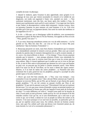 complète de toute vie physique.
3. Quand le médecin, après l'examen le plus approfondi, ainsi qu'après le té-
moignage de tous ceux qui vinrent reconnaître la véracité et la validité de son
diagnostic, eut rendu son jugement à haute voix, ajoutant ces mots : « Non
seulement maintenant, mais dès hier, une heure après être tombés à l'eau, ils
étaient aussi parfaitement morts qu'ils le sont à présent ! À en juger par leur faciès
et par l'odeur, la décomposition a même déjà commencé. Aucune science, force
ou puissance humaine ne peut ramener ces neuf hommes à la vie. Cela n'est
possible qu'à Celui qui, au jugement dernier, fera sortir les morts des tombeaux et
les rappellera à la vie ! »
4. Je dis : « Afin que, sur ce témoignage valide du médecin, vous reconnaissiez
pleinement la gloire du Père dans le Fils de l'homme, J'en appelle au Père et Je dis
: "Père, glorifie Ton nom !" »
5. À ces mots, beaucoup entendirent comme une voix de mille tonnerres : « Je l'ai
glorifié en Toi, Mon très cher fils ; car c'est en Toi que Je trouve Ma juste
satisfaction ! Que les hommes T'entendent ! »
6. Beaucoup perçurent ces mots, mais bien d'autres n'entendirent que le tonnerre
et se demandèrent comment le tonnerre avait pu gronder. Mais ceux qui avaient
entendu les paroles dans le tonnerre témoignèrent de ce qu'ils avaient entendu, et
les autres s'en émerveillèrent et dirent : « C'est étrange ! Nous n'avons pourtant
entendu que le tonnerre — mais puisque plusieurs d'entre vous ontentendu les
mêmes paroles, alors nous le croyons aussi bien que si nous les avions perçues
nous-mêmes. Mais il s'ensuit également que le maître qui est ici n'est en fait que
le fils, et non le Père saint et tout-puissant qui demeure au ciel et que nul homme
ne peut voir, ne pouvant que lui parler à certains moments sacrés. Ainsi Moïse
était-il lui aussi un fils du Très-Haut, car lui aussi a donné des signes extraor-
dinaires, et il en était de même des autres prophètes ; ce Nazaréen doit donc
seulement être le plus grand de tous les prophètes, puisqu'il a accompli les plus
grands signes et les plus nombreux. »
7. Murel, qui avait fort bien entendu, dit : « Non, vous vous trompez ; vous
commettez là une très grande erreur ! Qui a devant Moïse annoncé par l'esprit du
Seigneur un nouveau Moïse, qui un Elie, qui un Samuel, et qui chacun des quatre
grands prophètes ? Ils ont été comme en passant éveillés par Dieu et ont
prophétisé ! Et qui ont-ils annoncé avant tout ? Précisément Celui qui est à présent
devant nous ! La voix que nous venons d'entendre comme un puissant tonnerre est
tout aussi parfaitement la Sienne que celle par laquelle Il nous parle de Sa bouche
de chair ! La seule différence est celle-ci : lorsqu'il nous parle de Sa bouche de
chair, Il nous parle en tant qu'homme, tandis qu'avec Sa voix de tonnerre Il Se fait
entendre comme Celui qui fut, est et sera éternellement, qui a créé tout ce qui
existe et qui, sur le Sinaï, a donné les Lois au peuple au milieu des éclairs et du
tonnerre. C'est aussi pourquoi à Lui seul tout est possible, en particulier qu'il ait
pu, par un suprême amour pour nous, Ses enfants, devenir un homme comme
nous, sans quoi Ses enfants qu'il aime par-dessus tout n'auraient jamais pu, de
toute éternité, Le voir ni Le reconnaître pleinement ! »


                                                                                7
 