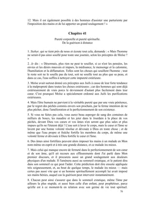 12. Mais il est également possible à des hommes d'assister une parturiente par
l'imposition des mains et de lui apporter un grand soulagement ! »


                                   Chapitre 41
                       Pureté corporelle et pureté spirituelle.
                             De la guérison à distance

1. Stahar, qui se tient près de nous et écoute tout cela, demande : « Mais l'homme
ne serait-il pas ainsi souillé pour toute une journée, selon les préceptes de Moïse ?
»
2. Je dis : « Désormais, plus rien ne peut te souiller, si ce n'est les pensées, les
envies et les désirs mauvais et impurs, la médisance, le mensonge et la calomnie,
l'humiliation et la diffamation. Telles sont les choses qui souillent l'homme ; tout
le reste soit ne le souille pas du tout, soit ne souille tout au plus que sa peau, et
dans ce cas, l'eau suffira à nettoyer cette impureté extérieure.
3. Moïse avait surtout donné ces préceptes aux Juifs à cause de leur forte tendance
à la malpropreté dans toutes les choses extérieures ; car des hommes qui sont déjà
extérieurement de vrais porcs le deviennent d'autant plus facilement dans leur
cœur. C'est pourquoi Moïse a spécialement ordonné aux Juifs les purifications
extérieures.
4. Mais l'être humain ne parvient à la véritable pureté que par une vraie pénitence,
par le regret des péchés commis envers son prochain, par la ferme intention de ne
plus pécher, donc l'amélioration et le perfectionnement de son existence.
5. Si vous ne faites pas cela, vous aurez beau asperger de sang des centaines de
milliers de boucs, les maudire et les jeter dans le Jourdain à la place de vos
péchés, devant Dieu vos cœurs et vos âmes n'en seront que plus sales et plus
impurs qu'ils ne l'étaient déjà ! L'eau sert à laver le corps, mais le cœur et l'âme se
lavent par une bonne volonté résolue et dévouée à Dieu en toute chose ; et de
même que l'eau propre et fraîche fortifie les membres du corps, de même une
volonté ferme et dévouée à Dieu fortifie le cœur et l'âme.
6. Des âmes ainsi fortifiées peuvent alors imposer les mains à un malade en Mon
nom même en esprit et à très une grande distance, et ce malade ira mieux.
7. Mais celui qui manque encore de fermeté dans le perfectionnement de son cœur
et de son âme, qu'il ait recours aux effleurements dont J'ai parlé dans Mon
premier discours, et il procurera aussi un grand soulagement aux douleurs
physiques d'un malade. Il l'amènera aussi au sommeil extatique, et le patient dira
dans son sommeil ce qui peut l'aider. Cette prédiction doit être ensuite appliquée
très soigneusement, et, au bout de quelque temps, le malade ira mieux — mais
certes pas aussi vite que si un homme spirituellement accompli lui avait imposé
ses mains bénies, auquel cas la guérison peut intervenir instantanément.
8. Chacun peut ainsi s'assurer que dans le sommeil extatique, même l'âme par
ailleurs la plus stupide, et aussi bien celle d'un enfant, peut prophétiser, parce
qu'elle est à ce moment-là en relation avec son germe de vie tout spirituel.
                                                                                70
 
